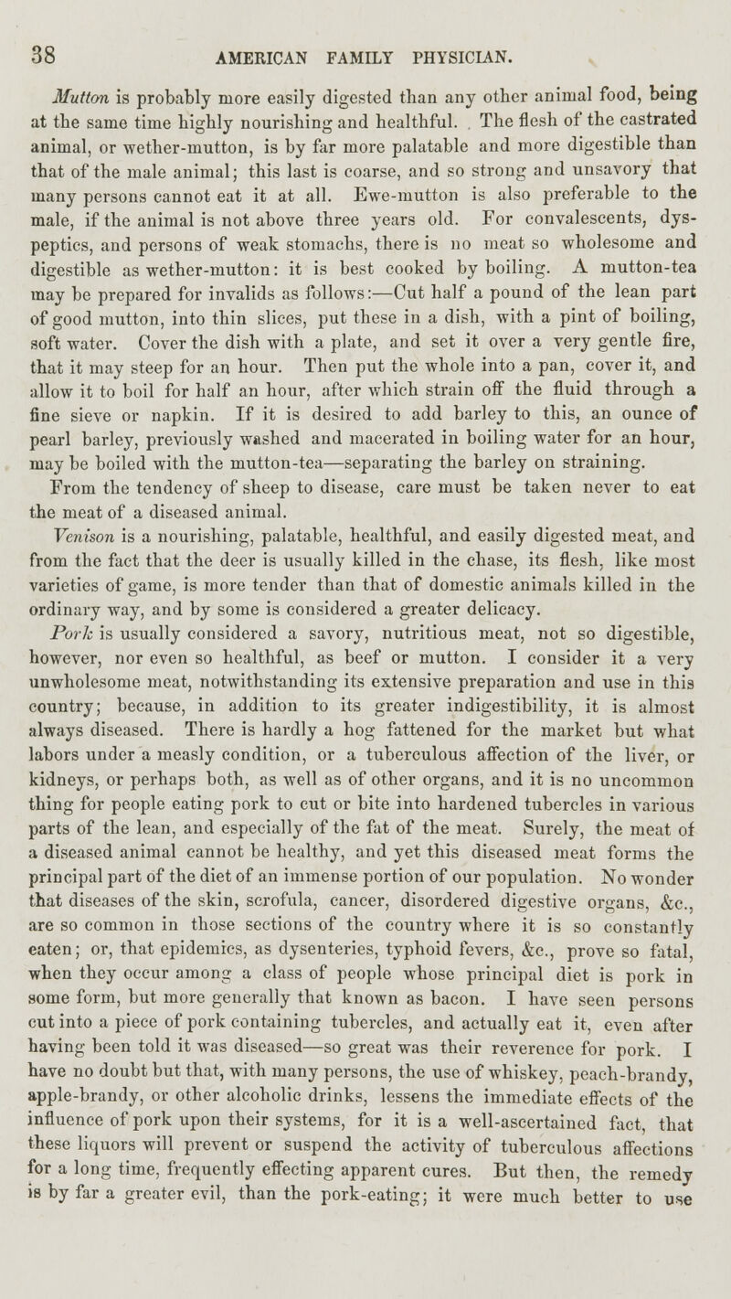 Mutton is probably more easily digested than any other animal food, being at the same time highly nourishing and healthful. . The flesh of the castrated animal, or wether-mutton, is by far more palatable and more digestible than that of the male animal; this last is coarse, and so strong and unsavory that many persons cannot eat it at all. Ewe-mutton is also preferable to the male, if the animal is not above three years old. For convalescents, dys- peptics, and persons of weak stomachs, there is no meat so wholesome and digestible as wether-mutton: it is best cooked by boiling. A mutton-tea may be prepared for invalids as follows:—Cut half a pound of the lean part of good mutton, into thin slices, put these in a dish, with a pint of boiling, soft water. Cover the dish with a plate, and set it over a very gentle fire, that it may steep for an hour. Then put the whole into a pan, cover it, and allow it to boil for half an hour, after which strain off the fluid through a fine sieve or napkin. If it is desired to add barley to this, an ounce of pearl barley, previously washed and macerated in boiling water for an hour, may be boiled with the mutton-tea—separating the barley on straining. From the tendency of sheep to disease, care must be taken never to eat the meat of a diseased animal. Venison is a nourishing, palatable, healthful, and easily digested meat, and from the fact that the deer is usually killed in the chase, its flesh, like most varieties of game, is more tender than that of domestic animals killed in the ordinary way, and by some is considered a greater delicacy. Pork is usually considered a savory, nutritious meat, not so digestible, however, nor even so healthful, as beef or mutton. I consider it a very unwholesome meat, notwithstanding its extensive preparation and use in this country; because, in addition to its greater indigestibility, it is almost always diseased. There is hardly a hog fattened for the market but what labors under a measly condition, or a tuberculous affection of the liver, or kidneys, or perhaps both, as well as of other organs, and it is no uncommon thing for people eating pork to cut or bite into hardened tubercles in various parts of the lean, and especially of the fat of the meat. Surely, the meat of a diseased animal cannot be healthy, and yet this diseased meat forms the principal part of the diet of an immense portion of our population. No wonder that diseases of the skin, scrofula, cancer, disordered digestive organs, &c, are so common in those sections of the country where it is so constantly eaten; or, that epidemics, as dysenteries, typhoid fevers, &c, prove so fatal, when they occur among a class of people whose principal diet is pork in some form, but more generally that known as bacon. I have seen persons cut into a piece of pork containing tubercles, and actually eat it, even after having been told it was diseased—so great was their reverence for pork. I have no doubt but that, with many persons, the use of whiskey, peach-brandy, apple-brandy, or other alcoholic drinks, lessens the immediate effects of the influence of pork upon their systems, for it is a well-ascertained fact, that these liquors will prevent or suspend the activity of tuberculous affections for a long time, frequently effecting apparent cures. But then, the remedy is by far a greater evil, than the pork-eating; it were much better to use