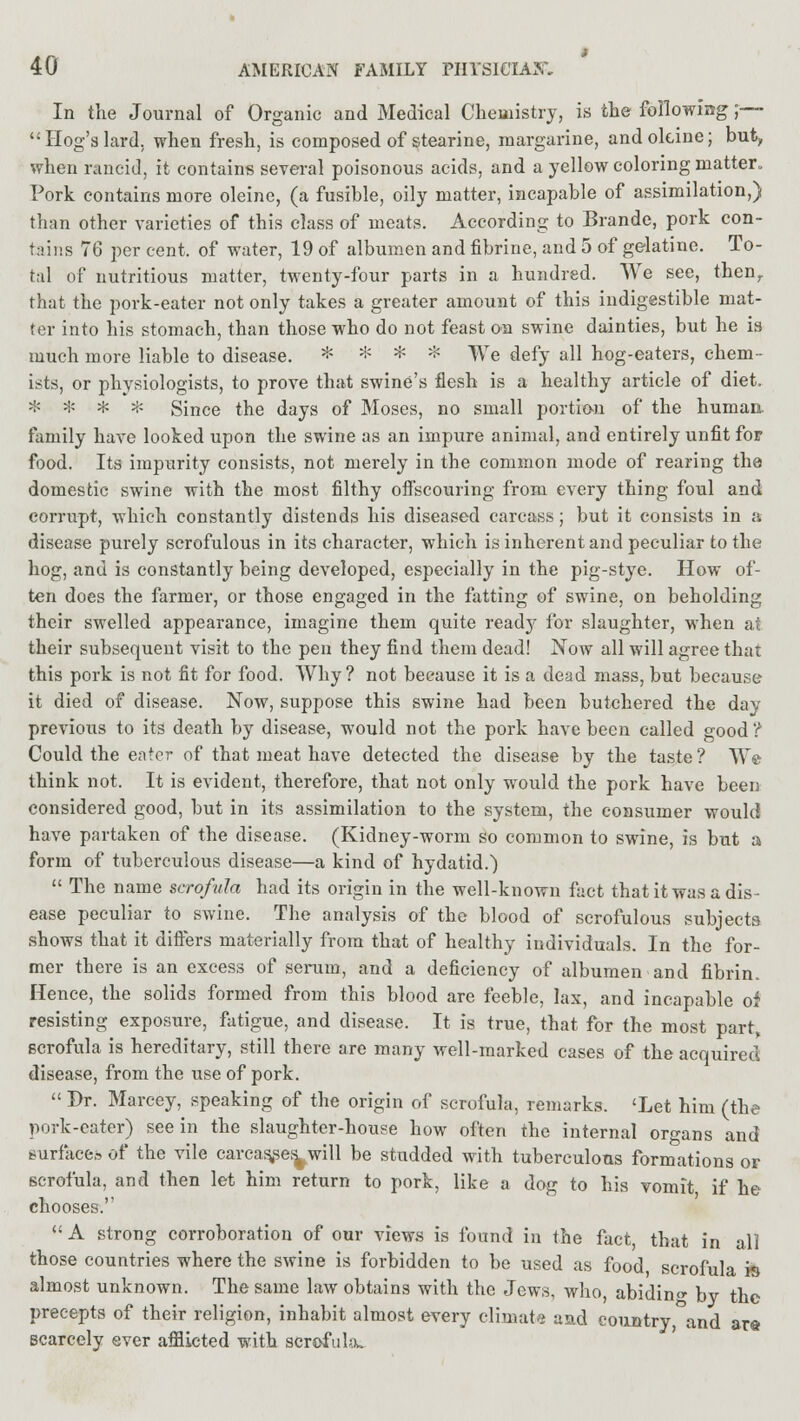 In the Journal of Organic and Medical Chemistry, is the following ;— Hog's lard, when fresh, is composed of stearine, margarine, andokine; buty when rancid, it contains several poisonous acids, and a yellow coloring matter. Pork contains more oleine, (a fusible, oily matter, incapable of assimilation,) than other varieties of this class of meats. According to Brande, pork con- tains 76 per cent, of water, 19 of albumen and fibrine, and 5 of gelatine. To- tal of nutritious matter, twenty-four parts in a hundred. We see, then, that the pork-eater not only takes a greater amount of this indigestible mat- ter into his stomach, than those who do not feast on swine dainties, but he is much more liable to disease. * * * * We defy all hog-eaters, chem- ists, or physiologists, to prove that swine's flesh is a healthy article of diet. * * * * Since the days of Moses, no small portion of the human, family have looked upon the swine as an impure animal, and entirely unfit for food. Its impurity consists, not merely in the common mode of rearing the domestic swine with the most filthy offscouring from every thing foul and corrupt, which constantly distends his diseased carcass; but it consists in a disease purely scrofulous in its character, which is inherent and peculiar to the hog, and is constantly being developed, especially in the pig-stye. How of- ten does the farmer, or those engaged in the fatting of swine, on beholding their swelled appearance, imagine them quite ready for slaughter, when at their subsequent visit to the pen they find them dead! Now all will agree that this pork is not fit for food. Why? not because it is a dead mass, but because it died of disease. Now, suppose this swine had been butchered the day previous to its death by disease, would not the pork have been called good ? Could the eater of that meat have detected the disease by the taste? We think not. It is evident, therefore, that not only would the pork have been considered good, but in its assimilation to the system, the consumer would have partaken of the disease. (Kidney-worm so common to swine, is but a form of tuberculous disease—a kind of hydatid.)  The name scrofula had its origin in the well-known fact that it was a dis- ease peculiar to swine. The analysis of the blood of scrofulous subjects shows that it differs materially from that of healthy individuals. In the for- mer there is an excess of serum, and a deficiency of albumen and fibrin. Hence, the solids formed from this blood are feeble, lax, and incapable oi resisting exposure, fatigue, and disease. It is true, that for the most part, scrofula is hereditary, still there are many well-marked cases of the acquired disease, from the use of pork.  Dr. Marcey, speaking of the origin of scrofula, remarks. 'Let him (the pork-eater) see in the slaughter-house how often the internal organs and surfaces of the vile carcas,ses> will be studded with tuberculous formations or scrofula, and then let him return to pork, like a dog to his vomit if he chooses.  A strong corroboration of our views is found in the fact, that in all those countries where the swine is forbidden to be used as food scrofula is almost unknown. The same law obtains with the Jews, who, abiding by the precepts of their religion, inhabit almost every climate and country,°and are scarcely ever afflicted with scrofula.