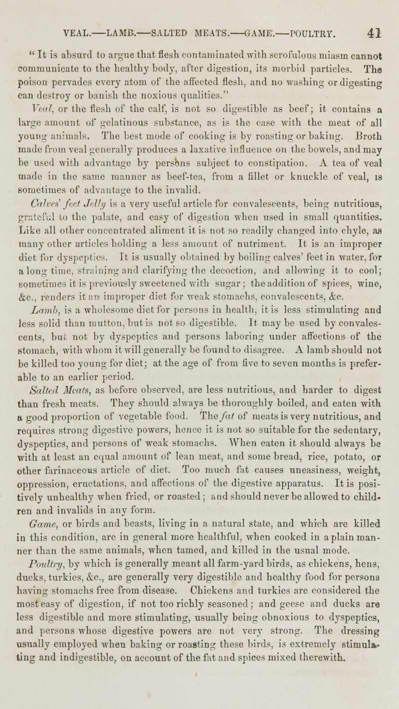  It is absurd to argue that flesh contaminated with scrofulous miasm cannot communicate to the healthy body, after digestion, its morbid particles. The poison pervades every atom of the affected flesh, and no washing or digesting can destroy or banish the noxious qualities. Veal, or the flesh of the calf, is not so digestible as beef; it contains a large amount of gelatinous substance, as is the case with the meat of all young animals. The best mode of cooking is by roasting or baking. Broth made from veal generally produces a laxative influence on the bowels, and may be used with advantage by persons subject to constipation. A tea of veal made in the same manner as beef-tea, from a fillet or knuckle of veal, is sometimes of advantage to the invalid. Calves feet. Jdhj is a very useful article for convalescents, being nutritious, grateful to the palate, and easy of digestion when used in small quantities. Like all other concentrated aliment it is not so readily changed into chyle, as many other articles holding a less amount of nutriment. It is an improper diet for dyspeptics. It is usually obtained by boiling calves' feet in water, for a long time, straining and clarifying the decoction, and allowing it to cool; sometimes it is previously sweetened with sugar ; the addition of spices, wine, &c, renders it an improper diet for weak stomachs, convalescents, &c. Lamb, is a wholesome diet for persons in health, it is less stimulating and less solid than mutton, but is not so digestible. It maybe used by convales- cents, but not by dyspeptics and persons laboring under affections of the stomach, with whom it will generally be found to disagree. A lamb should not be killed too young for diet; at the age of from five to seven months is prefer- able to an earlier period. Salted Meats, as before observed, are less nutritious, and harder to digest than fresh meats. They should always be thoroughly boiled, and eaten with a good proportion of vegetable food. The fat of meats is very nutritious, and requires strong digestive powers, hence it is not so suitable for the sedentary, dyspeptics, and persons of weak stomachs. When eaten it should always be with at least an equal amount of lean meat, and some bread, rice, potato, or other farinaceous article of diet. Too much fat causes uneasiness, weight, oppression, eructations, and affections of the digestive apparatus. It is posi- tively unhealthy when fried, or roasted ; and should never be allowed to child- ren and invalids in any form. Game, or birds and beasts, living in a natural state, and which are killed in this condition, are in general more healthful, when cooked in a plain man- ner than the same animals, when tamed, and killed in the usual mode. Poultry, by which is generally meant all farm-yard birds, as chickens, hens, ducks, turkies, &c, are generally very digestible and healthy food for persons having stomachs free from disease. Chickens and turkies are considered the most easy of digestion, if not too richly seasoned; and geese and ducks are less digestible and more stimulating, usually being obnoxious to dyspeptics, and persons whose digestive powers are not very strong. The dressing usually employed when baking or roasting these birds, is extremely stimuli ting and indigestible, on account of the fat and spices mixed therewith.