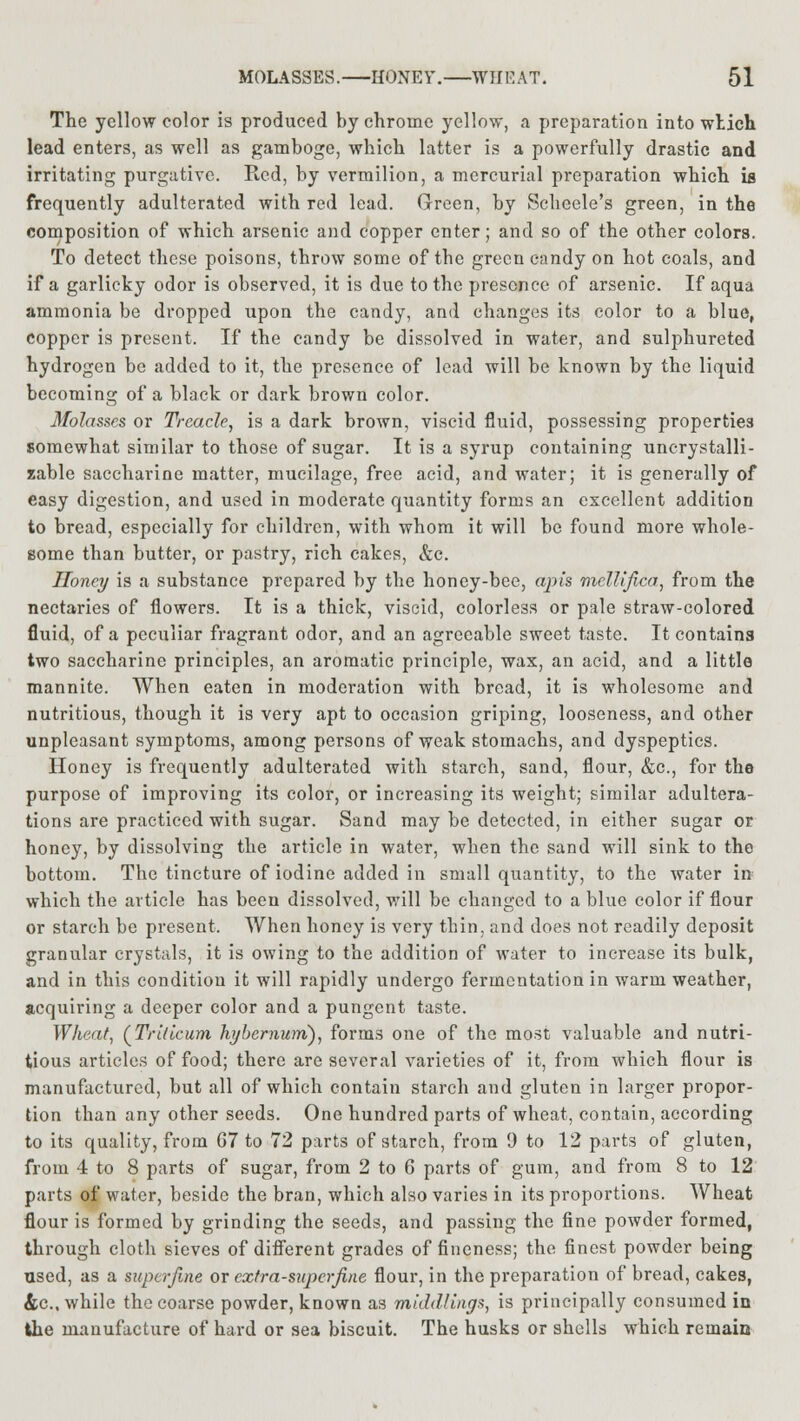 The yellow color is produced by chrome yellow, a preparation into wtich lead enters, as well as gamboge, which latter is a powerfully drastic and irritating purgative. Red, by vermilion, a mercurial preparation which is frequently adulterated with red lead. Green, by Scheele's green, in the composition of which arsenic and copper enter; and so of the other colors. To detect these poisons, throw some of the green candy on hot coals, and if a garlicky odor is observed, it is due to the presence of arsenic. If aqua ammonia be dropped upon the candy, and changes its color to a blue, copper is present. If the candy be dissolved in water, and sulphureted hydrogen be added to it, the presence of lead will be known by the liquid becoming of a black or dark brown color. Molasses or Treacle, is a dark brown, viscid fluid, possessing properties somewhat similar to those of sugar. It is a syrup containing unerystalli- zable saccharine matter, mucilage, free acid, and water; it is generally of easy digestion, and used in moderate quantity forms an excellent addition to bread, especially for children, with whom it will be found more whole- some than butter, or pastry, rich cakes, &c. Honey is a substance prepared by the honey-bee, apis mellifica, from the nectaries of flowers. It is a thick, viscid, colorless or pale straw-colored fluid, of a peculiar fragrant odor, and an agreeable sweet taste. It contains two saccharine principles, an aromatic principle, wax, an acid, and a little mannite. When eaten in moderation with bread, it is wholesome and nutritious, though it is very apt to occasion griping, looseness, and other unpleasant symptoms, among persons of weak stomachs, and dyspeptics. Honey is frequently adulterated with starch, sand, flour, &c, for the purpose of improving its color, or increasing its weight; similar adultera- tions are practiced with sugar. Sand may be detected, in either sugar or honey, by dissolving the article in water, when the sand will sink to the bottom. The tincture of iodine added in small quantity, to the water in which the article has been dissolved, will be changed to a blue color if flour or starch be present. When honey is very thin, and does not readily deposit granular crystals, it is owing to the addition of water to increase its bulk, and in this condition it will rapidly undergo fermentation in warm weather, acquiring a deeper color and a pungent taste. Wheat, (Triticum hybernum), form.s one of the most valuable and nutri- tious articles of food; there are several varieties of it, from which flour is manufactured, but all of which contain starch and gluten in larger propor- tion than any other seeds. One hundred parts of wheat, contain, according to its quality, from G7 to 72 parts of starch, from 9 to 12 parts of gluten, from 4 to 8 parts of sugar, from 2 to 6 parts of gum, and from 8 to 12 parts of water, beside the bran, which also varies in its proportions. Wheat flour is formed by grinding the seeds, and passing the fine powder formed, through cloth sieves of different grades of fineness; the finest powder being used, as a superfine or extra-superfine flour, in the preparation of bread, cakes, &c, while the coarse powder, known as middlings, is principally consumed in the manufacture of hard or sea biscuit. The husks or shells which remain