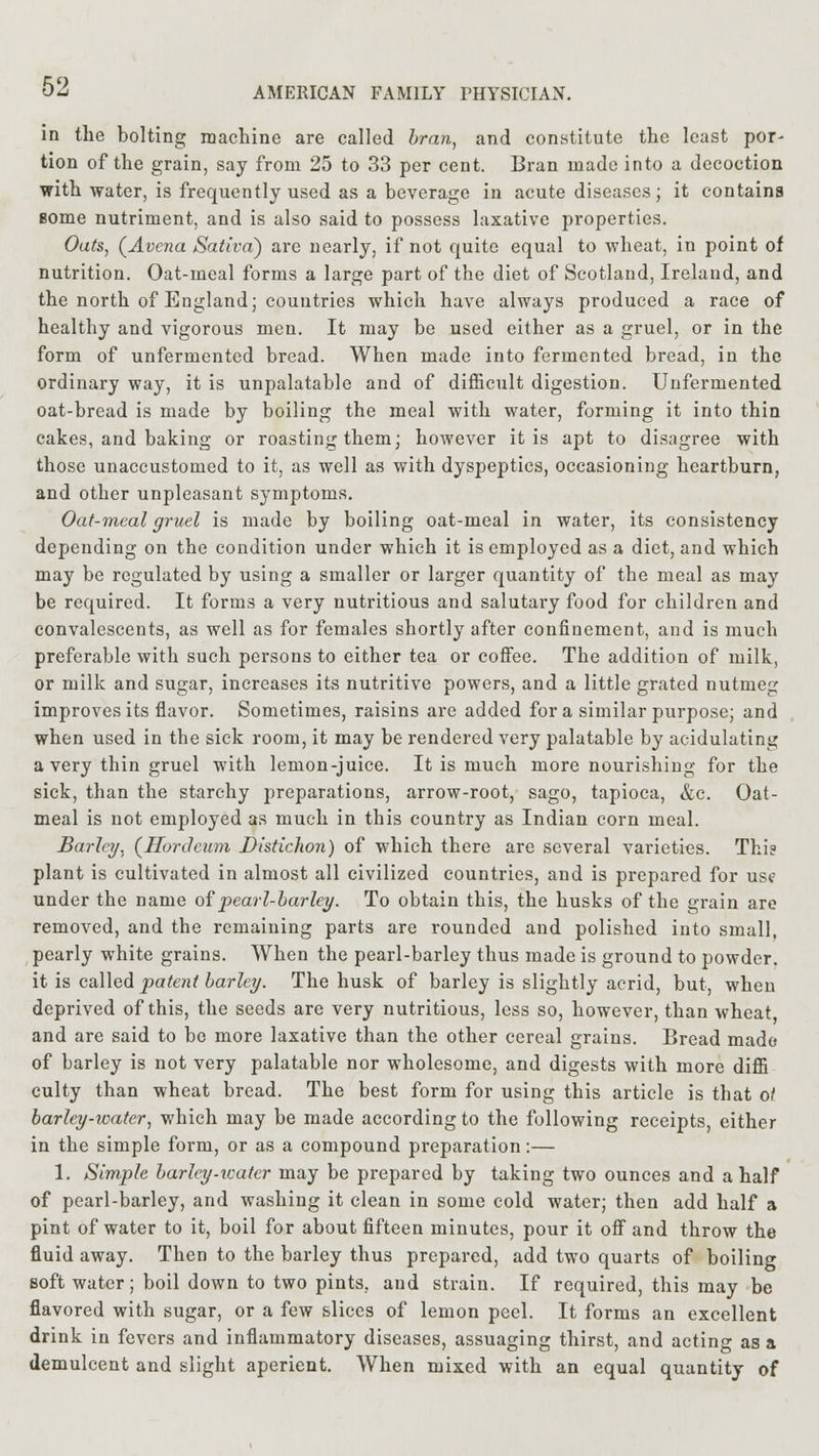 in the bolting machine are called bran, and constitute the least por- tion of the grain, say from 25 to 33 per cent. Bran made into a decoction with water, is frequently used as a beverage in acute diseases; it contains some nutriment, and is also said to possess laxative properties. Oats, (Avcna Sativa) are nearly, if not quite equal to wheat, in point of nutrition. Oat-meal forms a large part of the diet of Scotland, Ireland, and the north of England; countries which have always produced a race of healthy and vigorous men. It may be used either as a gruel, or in the form of unfermented bread. When made into fermented bread, in the ordinary way, it is unpalatable and of difficult digestion. Unfermented oat-bread is made by boiling the meal with water, forming it into thin cakes, and baking or roasting them; however it is apt to disagree with those unaccustomed to it, as well as with dyspeptics, occasioning heartburn, and other unpleasant symptoms. Oat-meal gruel is made by boiling oat-meal in water, its consistency depending on the condition under which it is employed as a diet, and which may be regulated by using a smaller or larger quantity of the meal as may be required. It forms a very nutritious and salutary food for children and convalescents, as well as for females shortly after confinement, and is much preferable with such persons to either tea or coffee. The addition of milk, or milk and sugar, increases its nutritive powers, and a little grated nutmeg improves its flavor. Sometimes, raisins are added for a similar purpose; and when used in the sick room, it may be rendered very palatable by acidulating a very thin gruel with lemon-juice. It is much more nourishing for the sick, than the starchy jireparations, arrow-root, sago, tapioca, &c. Oat- meal is not employed as much in this country as Indian corn meal. Barley, (Hordeum Distichon) of which there are several varieties. Thi? plant is cultivated in almost all civilized countries, and is prepared for use under the name of pearl-barley. To obtain this, the husks of the grain are removed, and the remaining parts are rounded and polished into small, pearly white grains. When the pearl-barley thus made is ground to powder, it is called patent barley. The husk of barley is slightly acrid, but, when deprived of this, the seeds are very nutritious, less so, however, than wheat and are said to be more laxative than the other cereal grains. Bread made of barley is not very palatable nor wholesome, and digests with more diffi culty than wheat bread. The best form for using this article is that o/ barley-water, which may be made according to the following receipts, either in the simple form, or as a compound preparation:— 1. Simple barley-water may be prepared by taking two ounces and a half of pearl-barley, and washing it clean in some cold water; then add half a pint of water to it, boil for about fifteen minutes, pour it off and throw the fluid away. Then to the barley thus prepared, add two quarts of boiling soft water; boil down to two pints, and strain. If required, this may be flavored with sugar, or a few slices of lemon peel. It forms an excellent drink in fevers and inflammatory diseases, assuaging thirst, and acting as a demulcent and slight aperient. When mixed with an equal quantity of