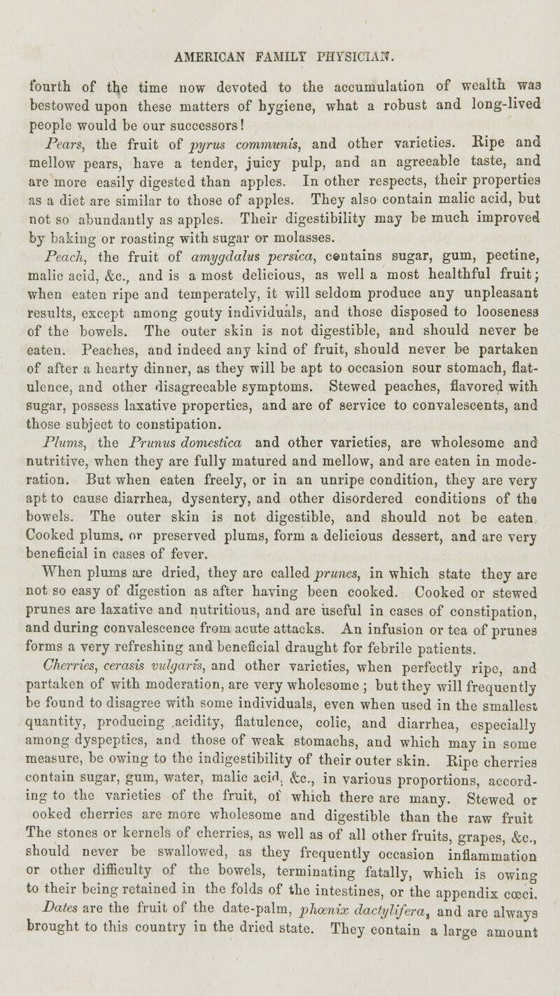 fourth of the time now devoted to the accumulation of wealth was bestowed upon these matters of hygiene, what a robust and long-lived people would be our successors! Pears, the fruit of pyrus communis, and other varieties. Ripe and mellow pears, have a tender, juicy pulp, and an agreeable taste, and are more easily digested than apples. In other respects, their properties as a diet are similar to those of apples. They also contain malic acid, but not so abundantly as apples. Their digestibility may be much improved by baking or roasting with sugar or molasses. Peach, the fruit of amygdalus persica, contains sugar, gum, pectine, malic acid, &c, and is a most delicious, as well a most healthful fruit; when eaten ripe and temperately, it will seldom produce any unpleasant results, except among gouty individuals, and those disposed to looseness of the bowels. The outer skin is not digestible, and should never be eaten. Peaches, and indeed any kind of fruit, should never be partaken of after a hearty dinner, as they will be apt to occasion sour stomach, flat- ulence, and other disagreeable symptoms. Stewed peaches, flavored with sugar, possess laxative properties, and are of service to convalescents, and those subject to constipation. Plums, the Primus domestica and other varieties, are wholesome and nutritive, when they are fully matured and mellow, and are eaten in mode- ration. But when eaten freely, or in an unripe condition, they are very apt to cause diarrhea, dysentery, and other disordered conditions of the bowels. The outer skin is not digestible, and should not be eaten Cooked plums, or preserved plums, form a delicious dessert, and are very beneficial in cases of fever. When plums are dried, they are called prunes, in which state they are not so easy of digestion as after having been cooked. Cooked or stewed prunes are laxative and nutritious, and are useful in cases of constipation, and during convalescence from acute attacks. An infusion or tea of prunes forms a very refreshing and beneficial draught for febrile patients. Cherries, cerasis vulgaris, and other varieties, when perfectly ripe, and partaken of with moderation, are very wholesome ; but they will frequently be found to disagree with some individuals, even when used in the smallest quantity, producing .acidity, flatulence, colic, and diarrhea, especially among dyspeptics, and those of weak stomachs, and which may in some measure, be owing to the indigestibility of their outer skin. Ripe cherries contain sugar, gum, water, malic actf, &c, in various proportions, accord- ing to the varieties of the fruit, of which there are many. Stewed or ooked cherries are more wholesome and digestible than the raw fruit The stones or kernels of cherries, as well as of all other fruits, grapes, &c, should never be swallowed, as they frequently occasion inflammation or other difficulty of the bowels, terminating fatally, which is owin<> to their being retained in the folds of the intestines, or the appendix coed. Pates are the fruit of the date-palm, phoenix dactyliferat and are always brought to this country in the dried state. They contain a large amount