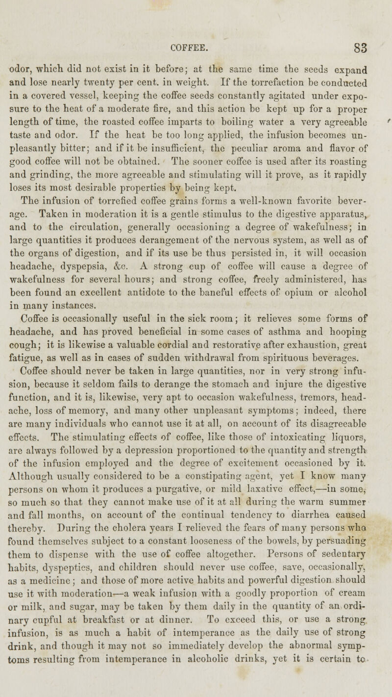 odor, which did not exist in it before; at the same time the seeds expand and lose nearly twenty per cent, in weight. If the torrefaction be conducted in a covered vessel, keeping the coffee seeds constantly agitated under expo- sure to the heat of a moderate fire, and this action be kept up for a proper length of time, the roasted coffee imparts to boiling water a very agreeable taste and odor. If the heat be too long applied, the infusion becomes un- pleasantly bitter; and if it be insufficient, the peculiar aroma and flavor of good coffee will not be obtained. The sooner coffee is used after its roasting and grinding, the more agreeable and stimulating will it prove, as it rapidly loses its most desirable properties by being kept. The infusion of torrefied coffee grains forms a well-known favorite bever- age. Taken in moderation it is a gentle stimulus to the digestive apparatus, and to the circulation, generally occasioning a degree of wakefulness; in large quantities it produces derangement of the nervous system, as well as of the organs of digestion, and if its use be thus persisted in, it will occasion headache, dyspepsia, &c. A strong cup of coffee will cause a degree of wakefulness for several hours; and strong coffee, freely administered, has been found an excellent antidote to the baneful effects of opium or alcohol in many instances. Coffee is occasionally useful in the sick room; it relieves some forms of headache, and has proved beneficial in some cases of asthma and hooping cough; it is likewise a valuable cordial and restorative after exhaustion, great fatigue, as well as in cases of sudden withdrawal from spirituous beverages. Coffee should never be taken in large quantities, nor in very strong infu- sion, because it seldom fails to derange the stomach and injure the digestive function, and it is, likewise, very apt to occasion wakefulness, tremors, head- ache, loss of memory, and many other unpleasant symptoms; indeed, there are many individuals who cannot use it at all, on account of its disagreeable effects. The stimulating effects of coffee, like those of intoxicating liquors, are always followed by a depression proportioned to the quantity and strength of the infusion employed and the degree of excitement occasioned by it. Although usually considered to be a constipating agent, yet I know many persons on whom it produces a purgative, or mild laxative effect,—in some, so much so that they cannot make use of it at all during the warm summer and fall months, on account of the continual tendency to diarrhea caused thereby. During the cholera years I relieved the fears of many persons who found themselves subject to a constant looseness of the bowels, by persuading them to dispense with the use of coffee altogether. Pei-sons of sedentary habits, dyspeptics, and children should never use coffee, save, occasionally, as a medicine; and those of more active habits and powerful digestion should use it with moderation—a weak infusion with a goodly proportion of cream or milk, and sugar, may be taken by them daily in the quantity of an ordi- nary cupful at breakfast or at dinner. To exceed this, or use a strong, infusion, is as much a habit of intemperance as the daily use of strong drink, and though it may not so immediately develop the abnormal symp- toms resulting from intemperance in alcoholic drinks, yet it is certain to
