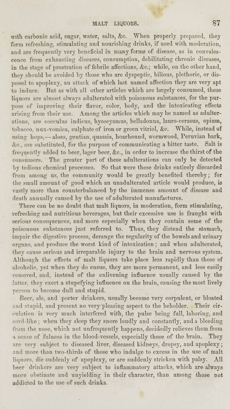 with carbonic acid, sugar, water, salts, &c. When properly prepared, they form refreshing, stimulating and nourishing drinks, if used with moderation, and are frequently very beneficial in many forms of disease, as in convales- cence from exhausting diseases, consumption, debilitating chronic diseases, in the stage of prostration of febrile affections, &c; while, on the other hand, they should be avoided by those who are dyspeptic, bilious, plethoric, or dis- posed to apoplexy, an attack of which last named affection they are very apt to induce. But as with all other articles which are largely consumed, these liquors are almost always adulterated with poisonous substances, for the pur- pose of improving their flavor, color, body, and the intoxicating effects arising from their use. Among the articles which may be named as adulter- ations, are cocculus indicus, hyoscyamus, belladonna, lauro-cerasus, opium, tobacco, nux-vomica, sulphate of iron or green vitriol, &c. While, instead of using hops,— aloes, gentian, quassia, hoarhound, wormwood, Peruvian bark, &c, are substituted, for the purpose of communicating a bitter taste. Salt is frequently added to beer, lager beer, &c, in order to increase the thirst of the consumers. The greater part of these adulterations can only be detected by tedious chemical processes. So that were these drinks entirely discarded from among us, the community would be greatly benefited thereby; for the small amount of good which an unadulterated article would produce, is vastly more than counterbalanced by the immense amount of disease and death annually caused by the use of adulterated manufactures. There can be no doubt that malt liquors, in moderation, form stimulating, refreshing and nutritious beverages, but their excessive use is fraught with serious consequences, and more especially when they contain some of the poisonous substances just referred to. Thus, they distend the stomach, impair the digestive process, derange the regularity of the bowels and urinary organs, and produce the worst kind of intoxication; and when adulterated, they cause serious and irreparable injury to the brain and nervous system. Although the effects of malt liquors take place less rapidly than those of alcoholic, yet when they do ensue, they are more permanent, and less easily removed, and, instead of the enlivening influence usually caused by the latter, they exert a stupefying influence on the brain, causing the most lively person to become dull and stupid. Beer, ale, and porter drinkers, usually become very corpulent, or bloated and stupid, and present no very pleasing aspect to the beholder. Their cir- culation is very much interfered with, the pulse being full, laboring, and cord-like; when they sleep they snore loudly and constantly, and a bleeding from the nose, which not unfrequently happens, decidedly relieves them from a sense of fulness in the blood-vessels, especially those of the brain. They are very subject to diseased liver, diseased kidneys, dropsy, and apoplexy; and more than two-thirds of those who indulge to excess in the use of malt liquors, die suddenly of apoplexy, or are suddenly stricken with palsy. All beer drinkers arc very subject to inflammatory attacks, which are always more obstinate and unyielding in their character, than among those not addicted to the use of such drinks.