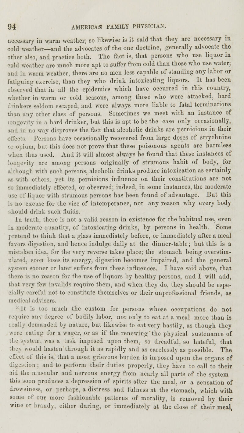 necessary in warm weather; so likewise is it said that they are necessary in cold weather—and the advocates of the one doctrine, generally advocate the other also, and practice both. The fact is, that persons who use liquor in cold weather are much more apt to suffer from cold than those who use water; and in warm weather, there are no men less capable of standing any labor or fatiguing exercise, than they who drink intoxicating liquors. It has been observed that in all the epidemics which have occurred in this country, whether in warm or cold seasons, among those who were attacked, hard drinkers seldom escaped, and were always more liable to fatal terminations than any other class of persons. Sometimes we meet with an instance of longevity in a hard drinker, but this is apt to be the case only occasionally, and in no way disproves the fact that alcoholic drinks are pernicious in their effects. Persons have occasionally recovered from large doses of strychnine or opium, but this does not prove that these poisonous agents are harmless when thus used. And it will almost always be found that these instances of longevity are among persons originally of strumous habit of body, for although with such persons, alcoholic drinks produce intoxication as certainly as with others, yet its pernicious influence on their constitutions are not so immediately effected, or observed; indeed, in some instances, the moderate use of liquor with strumous persons has been found of advantage. But this is no excuse for the vice of intemperance, nor any reason why every body should drink such fluids. In truth, there is not a valid reason in existence for the habitual use, even in moderate quantity, of intoxicating drinks, by persons in health. Some pretend to think that a glass immediately before, or immediately after a meal favors digestion, and hence indulge daily at the dinner-table; but this is a mistaken idea, for the very reverse takes place; the stomach being overstim- ulated, soon loses its energy, digestion becomes impaired, and the general system sooner or later suffers from these influences. I have said above, that there is no reason for the use of liquors by healthy persons, and I will add, that very few invalids require them, and when they do, they should be espe- cially careful not to constitute themselves or their unprofessional friends, as medical advisers.  It is too much the custom for persons whose occupations do not require any degree of bodily labor, not only to eat at a meal more than is really demanded by nature, but likewise to eat very hastily, as though they were eating for a wager, or as if the renewing'the physical sustenance of the system, was a task imposed upon them, so dreadful, so hateful, that they would hasten through it as rapidly and as carelessly as possible. The effect of this is, that a most grievous burden is imposed upon the organs of digestion ; and to perform their duties properly, they have to call to their aid the muscular and nervous energy from nearly all parts of the system this soon produces a depression of spirits after the meal, or a sensation of drowsiness, or perhaps, a distress and fulness at the stomach, which with some of our more fashionable patterns of morality, is removed by their wine or brandy, either during, or immediately at the close of their meal,