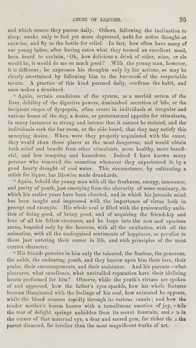 and which, course they pursue daily. Others, following the inclination to sleep, awake only to feel yet more depressed, unfit for active thought or exercise, and fly to the bottle for relief. In fact, how often have many of our young ladies, after having eaten what they termed an excellent meal, been heard to exclaim, ' Oh, how delicious a drink of cider, wine, or ale would be, it would do me so much good !' With the young man, however, it is different; he expresses his thoughts only by his actions, as may be clearly ascertained by following him to the bar-room of the respectable tavern. A practice of this kind pursued daily, confirms the habit, and soon makes a drunkard.  Again, certain conditions of the system, as a morbid action of the liver, debility of the digestive powers, diminished secretion of bile, or the incipient stages of dyspepsia, often create in individuals at irregular and various hours of the day, a desire, or preternatural appetite for stimulants, in many instances so strong and intense that it cannot be resisted, and the individuals seek the bar-room, or the side-board, that they may satisfy this annoying desire. When, were they properly acquainted with the cause, they would shun those places as the most dangerous, and would obtain both relief and benefit from other stimulants, more healthy, more benefi- cial, and less tempting and hazardous. Indeed I have known many persons who removed the sensation whenever they experienced it, by a good hearty draught of cool water. This circumstance, by cultivating a relish for liquor, has likewise made drunkards. Again, behold the young man with all the freshness, energy, innocence, and purity of youth, just emerging from the obscurity of some seminary, in which his earlier years have been closeted, and in which his juvenile mind has been taught and impressed with the importance of virtue both in precept and example. His whole soul is filled with the praiseworthy ambi- tion of doing good, of being good, and of acquiring the friendship and love of all his fellow-creatures, and he leaps into the new and spacious arena, bounded only by the heavens, with all the exultation, with all the animation, with all the undisguised sentiments of happiness, so peculiar to those just entering their career in life, and with principles of the most correct characters  His friends perceive in him only the talented, the fearless, the generous, the noble, the endearing youth, and they bestow upon him their love, their praise, their encouragements, and their assistance. And his parents—what pleasures, what excellence, what unrivalled reputation have their idolizing hearts preformed for him? Observe, while the youth's virtues are spoken of and approved, how the father's eyes sparkle, how his whole features become illuminated with the feelings of his soul, how animated he appears, while the blood courses rapidly through its various canals ; and how the tender mother's bosom heaves with a tumultuous emotion of joy, v-hile the tear of delight springs unbidden from its secret fountain, and g '.s in the corner of that maternal eye, a dear and sacred gem, far richer th; 1 the purest diamond, far lovelier than the most magnificent works of art.