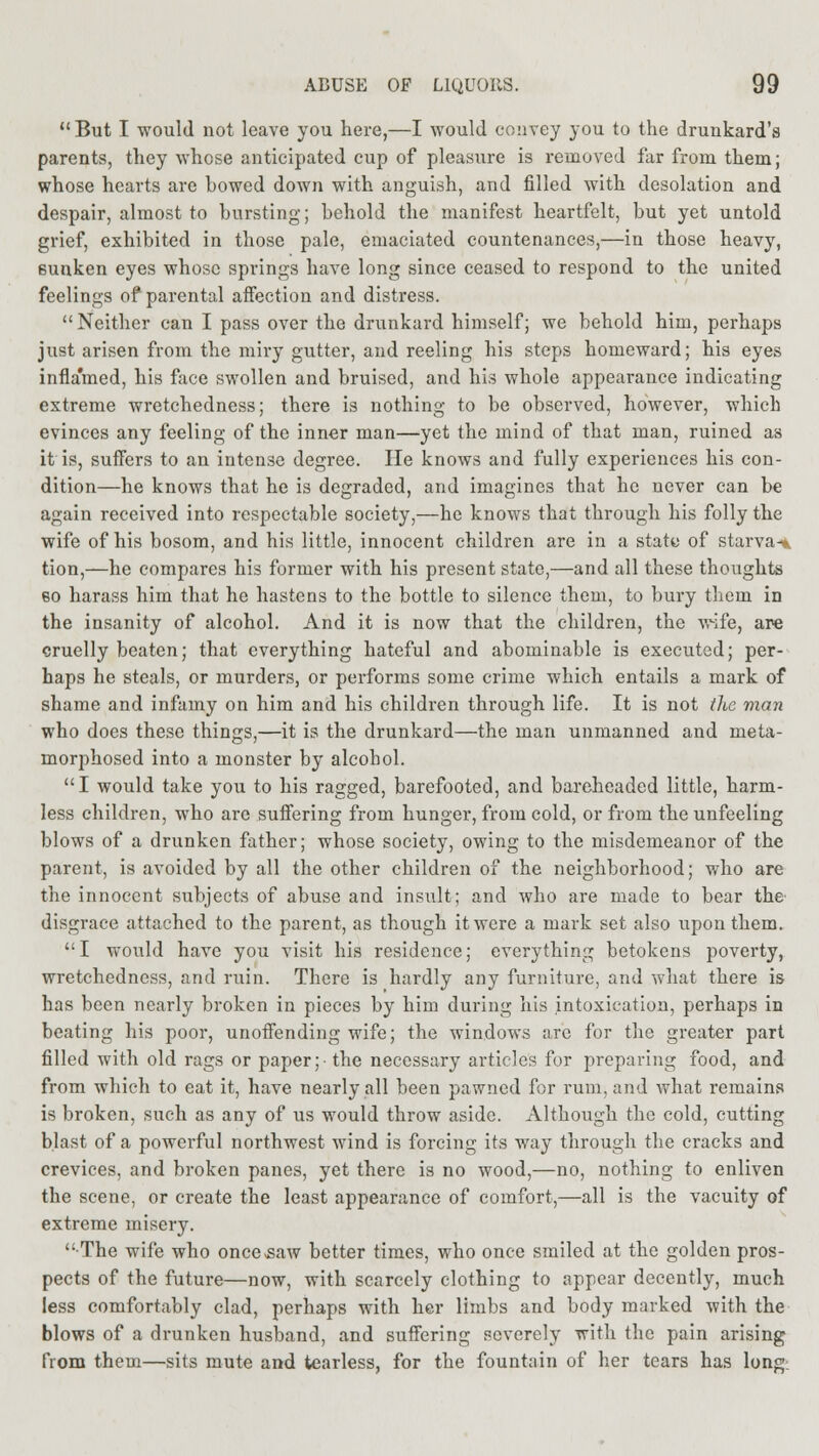 But I would not leave you here,—I would convey you to the drunkard's parents, they whose anticipated cup of pleasure is removed far from them; whose hearts are bowed down with anguish, and filled with desolation and despair, almost to bursting; behold the manifest heartfelt, but yet untold grief, exhibited in those pale, emaciated countenances,—in those heavy, 6unken eyes whose springs have long since ceased to respond to the united feelings of parental affection and distress. Neither can I pass over the drunkard himself; we behold him, perhaps just arisen from the miry gutter, and reeling his steps homeward; his eyes inflamed, his face swollen and bruised, and his whole appearance indicating extreme wretchedness; there is nothing to be observed, however, which evinces any feeling of the inner man—yet the mind of that man, ruined as it is, suffers to an intense degree. He knows and fully experiences his con- dition—he knows that he is degraded, and imagines that he never can be again received into respectable society,—he knows that through his folly the wife of his bosom, and his little, innocent children are in a state of starva-*. tion,—he compares his former with his present state,—and all these thoughts eo harass him that he hastens to the bottle to silence them, to bury them in the insanity of alcohol. And it is now that the children, the wife, are cruelly beaten; that everything hateful and abominable is executed; per- haps he steals, or murders, or performs some crime which entails a mark of shame and infamy on him and his children through life. It is not the man who does these things,—it is the drunkard—the man unmanned and meta- morphosed into a monster by alcobol. I would take you to his ragged, barefooted, and bareheaded little, harm- less children, who are suffering from hunger, from cold, or from the unfeeling blows of a drunken father; whose society, owing to the misdemeanor of the parent, is avoided by all the other children of the neighborhood; who are the innocent subjects of abuse and insult; and who are made to bear the disgrace attached to the parent, as though it were a mark set also upon them. I would have you visit his residence; everything betokens poverty, wretchedness, and ruin. There is hardly any furniture, and what there is has been nearly broken in pieces by him during his intoxication, perhaps in beating his poor, unoffending wife; the windows are for the greater part filled with old rags or paper;- the necessary articles for preparing food, and from which to eat it, have nearly all been pawned for rum, and what remains is broken, such as any of us would throw aside. Although the cold, cutting blast of a powerful northwest wind is forcing its way through the cracks and crevices, and broken panes, yet there is no wood,—no, nothing to enliven the scene, or create the least appearance of comfort,—all is the vacuity of extreme misery. The wife who once>saw better times, who once smiled at the golden pros- pects of the future—now, with scarcely clothing to appear decently, much less comfortably clad, perhaps with her limbs and body marked with the blows of a drunken husband, and suffering severely with the pain arising from them—sits mute and tearless, for the fountain of her tears has long.