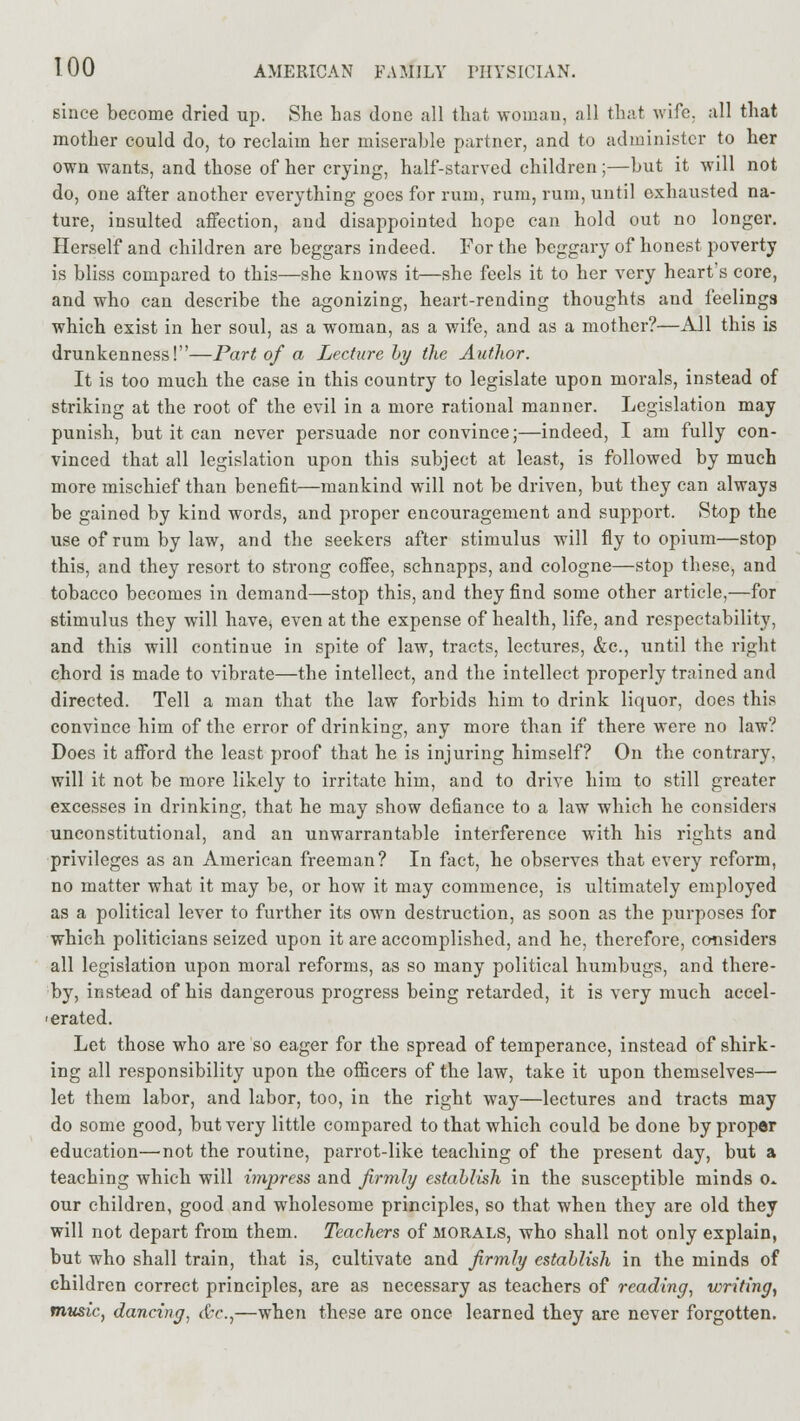 since become dried up. She has done all that woman, all that wife, all that mother could do, to reclaim her miserable partner, and to administer to her own wants, and those of her crying, half-starved children;—but it will not do, one after another everything goes for rum, rum, rum, until exhausted na- ture, insulted affection, and disappointed hope can hold out no longer. Herself and children are beggars indeed. For the beggary of honest poverty is bliss compared to this—she knows it—she feels it to her very heart's core, and who can describe the agonizing, heart-rending thoughts and feelings which exist in her soul, as a woman, as a wife, and as a mother?—All this is drunkenness!—Part of a Lecture by the Author. It is too much the case in this country to legislate upon morals, instead of striking at the root of the evil in a more rational manner. Legislation may punish, but it can never persuade nor convince;—indeed, I am fully con- vinced that all legislation upon this subject at least, is followed by much more mischief than benefit—mankind will not be driven, but they can always be gained by kind words, and proper encouragement and support. Stop the use of rum by law, and the seekers after stimulus will fly to opium—stop this, and they resort to strong coffee, schnapps, and cologne—stop these, and tobacco becomes in demand—stop this, and they find some other article,—for stimulus they will have, even at the expense of health, life, and respectability, and this will continue in spite of law, tracts, lectures, &c., until the right chord is made to vibrate—the intellect, and the intellect properly trained and directed. Tell a man that the law forbids him to drink liquor, does this convince him of the error of drinking, any more than if there were no law? Does it afford the least proof that he is injuring himself? On the contrary, will it not be more likely to irritate him, and to drive him to still greater excesses in drinking, that he may show defiance to a law which he considers unconstitutional, and an unwarrantable interference with his rights and privileges as an American freeman? In fact, he observes that every reform, no matter what it may be, or how it may commence, is ultimately employed as a political lever to further its own destruction, as soon as the purposes for which politicians seized upon it are accomplished, and he, therefore, considers all legislation upon moral reforms, as so many political humbugs, and there- by, instead of his dangerous progress being retarded, it is very much accel- erated. Let those who are so eager for the spread of temperance, instead of shirk- ing all responsibility upon the officers of the law, take it upon themselves— let them labor, and labor, too, in the right way—lectures and tracts may do some good, but very little compared to that which could be done by proper education—not the routine, parrot-like teaching of the present day, but a teaching which will impress and firmly establish in the susceptible minds o. our children, good and wholesome principles, so that when they are old they will not depart from them. Teachers of morals, who shall not only explain, but who shall train, that is, cultivate and firmly establish in the minds of children correct principles, are as necessary as teachers of reading, writing, music, dancing, <IV.,—when these are once learned they are never forgotten.