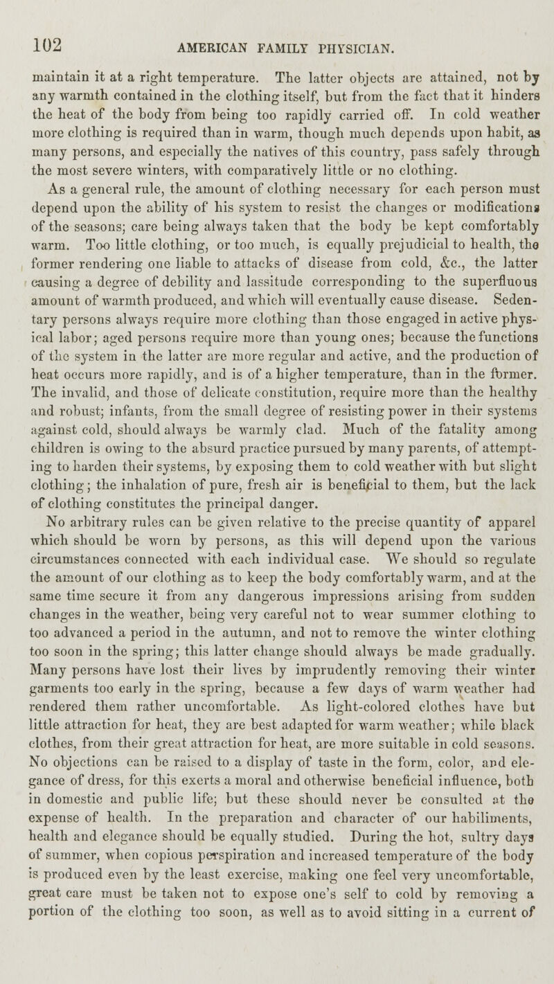 maintain it at a right temperature. The latter objects are attained, not by any warmth contained in the clothing itself, but from the fact that it hinders the heat of the body from being too rapidly carried off. In cold weather more clothing is required than in warm, though much depends upon habit, as many persons, and especially the natives of this country, pass safely through the most severe winters, with comparatively little or no clothing. As a general rule, the amount of clothing necessary for each person must depend upon the ability of his system to resist the changes or modifications of the seasons; care being always taken that the body be kept comfortably warm. Too little clothing, or too much, is equally prejudicial to health, the former rendering one liable to attacks of disease from cold, &c, the latter causing a degree of debility and lassitude corresponding to the superfluous amount of warmth produced, and which will eventually cause disease. Seden- tary persons always require more clothing than those engaged in active phys- ical labor; aged persons require more than young ones; because the functions of the system in the latter are more regular and active, and the production of heat occurs more rapidly, and is of a higher temperature, than in the former. The invalid, and those of delicate constitution, require more than the healthy and robust; infants, from the small degree of resisting power in their systems against cold, should always be warmly clad. Much of the fatality among children is owing to the absurd practice pursued by many parents, of attempt- ing to harden their systems, by exposing them to cold weather with but slight clothing; the inhalation of pure, fresh air is beneficial to them, but the lack of clothing constitutes the principal danger. No arbitrary rules can be given relative to the precise quantity of apparel which should be worn by persons, as this will depend upon the various circumstances connected with each individual case. We should so regulate the amount of our clothing as to keep the body comfortably warm, and at the same time secure it from any dangerous impressions arising from sudden changes in the weather, being very careful not to wear summer clothing to too advanced a period in the autumn, and not to remove the winter clothing too soon in the spring; this latter change should always be made gradually. Many persons have lost their lives by imprudently removing their winter garments too early in the spring, because a few days of warm weather had rendered them rather uncomfortable. As light-colored clothes have but little attraction for heat, they are best adapted for warm weather; while black clothes, from their great attraction for heat, are more suitable in cold seasons. No objections can be raised to a display of taste in the form, color, and ele- gance of dress, for this exerts a moral and otherwise beneficial influence, both in domestic and public life; but these should never be consulted at the expense of health. In the preparation and character of our habiliments, health and elegance should be equally studied. During the hot, sultry days of summer, when copious perspiration and increased temperature of the body is produced even by the least exercise, making one feel very uncomfortable, great care must be taken not to expose one's self to cold by removing a portion of the clothing too soon, as well as to avoid sitting in a current of