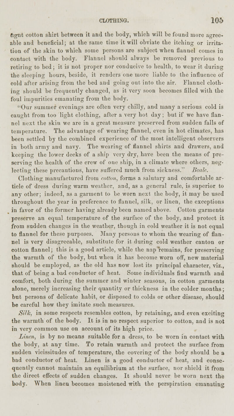 fig-nt cotton shirt between it and the body, which will be found more agree- able and beneficial; at the same time it will obviate the itching or irrita- tion of the skin to which some persons are subject when flannel comes in contact with the body. Flannel should always be removed previous to retiring to bed; it is not proper nor conducive to health, to wear it during the sleeping hours, beside, it renders one more liable to the influence of cold after arising from the bed and going out into the air. Flannel cloth- ing should be frequently changed, as it very soon becomes filled with the foul impurities emanating from the body. Our summer evenings are often very chilly, and many a serious cold is caught from too light clothing, after a very hot day; but if we have flan- nel next the skin we are in a great measure preserved from sudden falls of temperature. The advantage of wearing flannel, even in hot climates, has been settled by the combined experience of the most intelligent observers in both army and navy. The wearing of flannel shirts and drawers, and keeping the lower decks of a ship very dry, have been the means of pre- serving the health of the crew of one ship, in a climate where others, neg- lecting these precautions, have suffered much from sickness. Beale. Clothing manufactured from cotton, forms a salutary and comfortable ar- ticle of dress during warm weather, and, as a general rule, is superior to any other; indeed, as a garment to be worn next the body, it may be used throughout the year in preference to flannel, silk, or linen, the exceptions in favor of the former having already been named above. Cotton garments preserve an equal temperature of the surface of the body, and protect it from sudden changes in the weather, though in cold weather it is not equal to flannel for these purposes. Many persons to whom the wearing of flan- nel is very disagreeable, substitute for it during cold weather canton or cotton flannel; this is a good article, while the nap remains, for preserving the warmth of the body, but when it has become worn off, new material should be employed, as the old has now lost its principal character, viz., that of being a bad conductor of heat. Some individuals find warmth and comfort, both during the summer and winter seasons, in cotton garments alone, merely increasing their quantity or thickness in the colder months; but persons of delicate habit, or disposed to colds or other disease, should be careful how they imitate such measures. Silk, in some respects resembles cotton, by retaining, and even exciting the warmth of the body. It is in no respect superior to cotton, and is not in very common use on account of its high price. Linen, is by no means suitable for a dress, to be worn in contact with the body, at any time. To retain warmth and protect the surface from sudden vicissitudes of temperature, the covering of the body should be a bad conductor of heat. Linen is a good conductor of heat, and conse- quently cannot maintain an equilibrium at the surface, nor shield it from the direct effects of sudden changes. It should never be worn next the body. When linen becomes moistened with the perspiration emanating