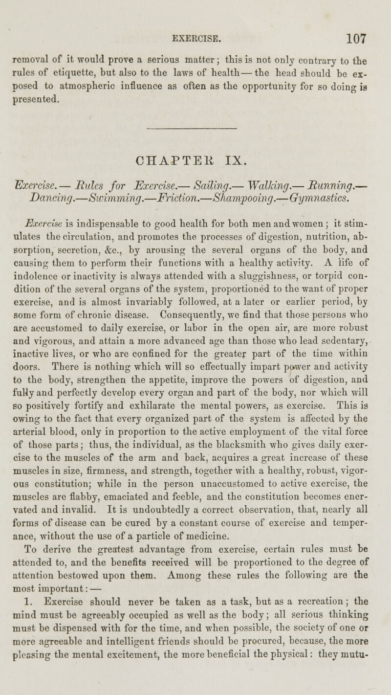 removal of it would prove a serious matter; this is not only contrary to the rules of etiquette, but also to the laws of health—the head should be ex- posed to atmospheric influence as often as the opportunity for so doing is presented. CHAPTEli IX. Exercise. — Rules for Exercise.— Sailing.— Walking.— Running.— Dancing.—Swimming.—Friction.—Shampooing.—Gymnastics. Exercise is indispensable to good health for both men and women ; it stim- ulates the circulation, and promotes the processes of digestion, nutrition, ab- sorption, secretion, &c, by arousing the several organs of the body, and causing them to perform their functions with a healthy activity. A life of indolence or inactivity is always attended with a sluggishness, or torpid con- dition of the several organs of the system, proportioned to the want of proper exercise, and is almost invariably followed, at a later or earlier period, by some form of chronic disease. Consequently, we find that those persons who are accustomed to daily exercise, or labor in the open air, are more robust and vigorous, and attain a more advanced age than those who lead sedentary, inactive lives, or who are confined for the greater part of the time within doors. There is nothing which will so effectually impart power and activity to the body, strengthen the appetite, improve the powers of digestion, and fuHy and perfectly develop every organ and part of the body, nor which will bo positively fortify and exhilarate the mental powers, as exercise. This is owing to the fact that every organized part of the system is affected by the arterial blood, only in proportion to the active employment of the vital force of those parts; thus, the individual, as the blacksmith who gives daily exer- cise to the muscles of the arm and back, acquires a great increase of these muscles in size, firmness, and strength, together with a healthy, robust, vigor- ous constitution; while in the person unaccustomed to active exercise, the muscles are flabby, emaciated and feeble, and the constitution becomes ener- vated and invalid. It is undoubtedly a correct observation, that, nearly all forms of disease can be cured by a constant course of exercise and temper- ance, without the use of a particle of medicine. To derive the greatest advantage from exercise, certain rules must be attended to, and the benefits received will be proportioned to the degree of attention bestowed upon them. Among these rules the following are the most important: — 1. Exercise should never be taken as a task, but as a recreation; the mind must be agreeably occupied as well as the body; all serious thinking must be dispensed with for the time, and when possible, the society of one or more agreeable and intelligent friends should be procured, because, the more pleasing the mental excitement, the more beneficial the physical: they mutu-