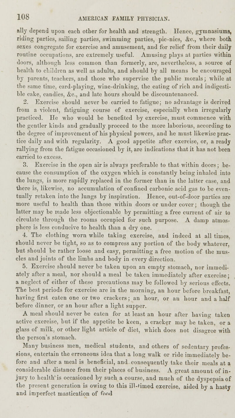 ally depend upon each otter for health and strength. Hence, gymnasiums, riding parties, sailing parties, swimming parties, pic-nics, &c, where both sexes congregate for exercise and amusement, and for relief from their daily routine occupations, are extremely useful. Amusing plays at parties within doors, although less common than formerly, are, nevertheless, a source of health to children as well as adults, and should by all means be encouraged by parents, teachers, and those who supervise the public morals; while at the same time, card-playing, wine-drinking, the eating of rich and indigesti- ble cake, candies, &c, and late hours should be discountenanced. 2. Exercise should never be carried to fatigue; no advantage is derived from a violent, fatiguing course of exercise, especially when irregularly practiced. He who would be benefited by exercise, must commence with the gentler kinds and gradually proceed to the more laborious, according to the degree of improvement of his physical powers, and he must likewise prac- tice daily and with regularity. A good appetite after exercise, or, a ready rallying from the fatigue occasioned by it, are indications that it has not been carried to excess. 3. Exercise in the open air is always preferable to that within doors; be- cause the consumption of the oxygen which is constantly being inhaled into the lungs, is more rapidly replaced in the former than in the latter case, and there is, likewise, no accumulation of confined carbonic acid gas to be even- tually retaken into the lungs by inspiration. Hence, out-of-door parties are more useful to health than those within doors or under cover; though the latter may be made less objectionable by permitting a free current of air to circulate through the rooms occupied for such purpose. A damp atmos- phere is less conducive to health than a dry one. 4. The clothing worn while taking exercise, and indeed at all times, should never be tight, so as to compress any portion of the body whatever, but should be rather loose and easy, permitting a free motion of the mus- cles and joints of the limbs and body in every direction. 5. Exercise should never be taken upon an empty stomach, nor immedi- ately after a meal, nor should a meal be taken immediately after exercise; a neglect of either of these precautions may be followed by serious effects. The best periods for exercise are in the morning, an hour before breakfast, having first eaten one or two crackers; an hour, or an hour and a haJf before dinner, or an hour after a light supper. A meal should never be eaten for at least an hour after having takeD active exercise, but if the appetite be keen, a cracker may be taken, or a glass of milk, or other light article of diet, which does not disagree with the person's stomach. Many business men, medical students, and others of sedentary profes- sions, entertain the erroneous idea that a long walk or ride immediately be- fore and after a meal is beneficial, and consequently take their meals at a considerable distance from their places of business. A great amount of in- jury to healtlris occasioned by such a course, and much of the dyspepsia of the present generation is owing to this ill-Hmed exercise, aided by a hasty and imperfect mastication of fond