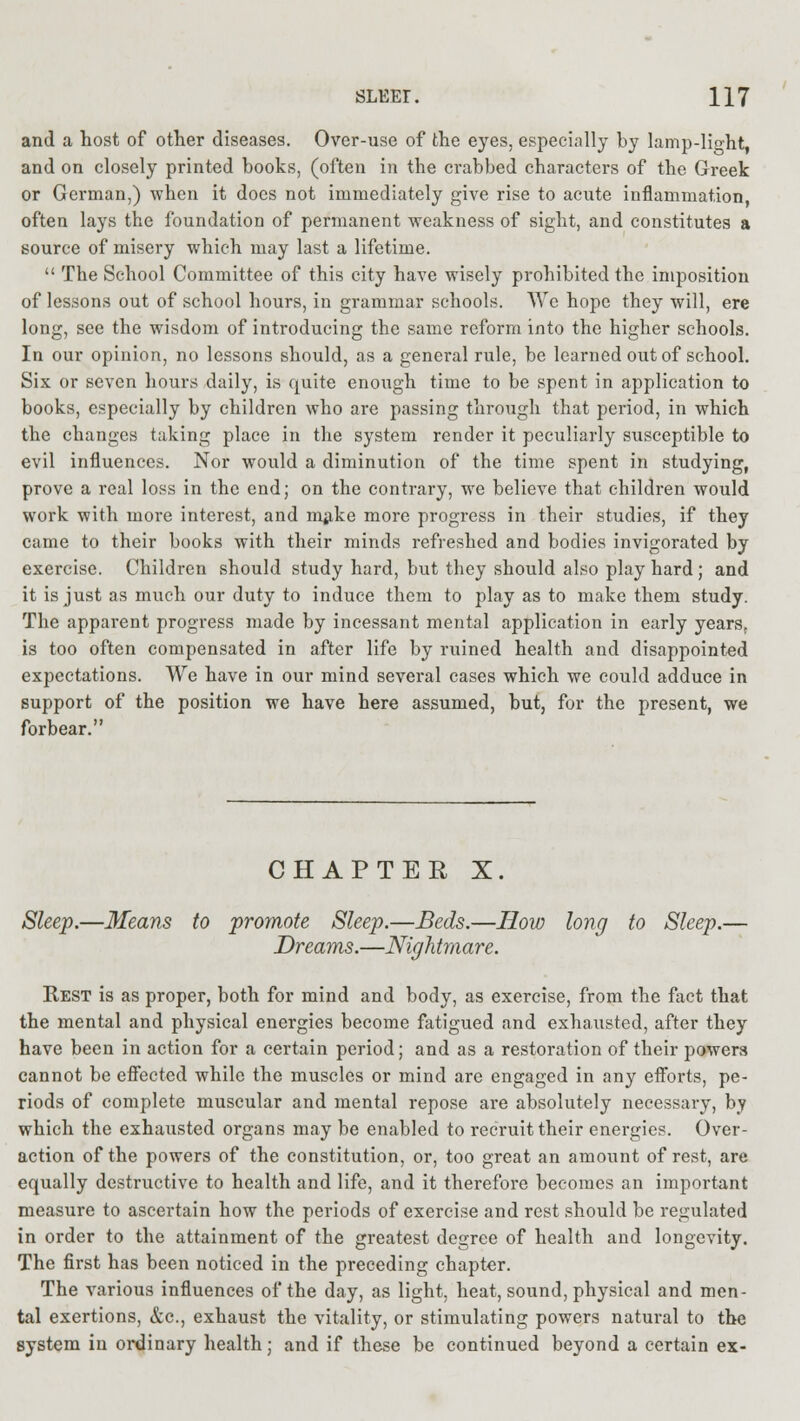 and a host of other diseases. Over-use of the eyes, especially by lamp-lio-ht, and on closely printed books, (often in the crabbed characters of the Greek or German,) when it does not immediately give rise to acute inflammation, often lays the foundation of permanent weakness of sight, and constitutes a source of misery which may last a lifetime.  The School Committee of this city have wisely prohibited the imposition of lessons out of school hours, in grammar schools. We hope they will, ere long, see the wisdom of introducing the same reform into the higher schools. In our opinion, no lessons should, as a general rule, be learned out of school. Six or seven hours daily, is quite enough time to be spent in application to books, especially by children who are passing through that period, in which the changes taking place in the system render it peculiarly susceptible to evil influences. Nor would a diminution of the time spent in studying, prove a real loss in the end; on the contrary, we believe that children would work with more interest, and make more progress in their studies, if they came to their books with their minds refreshed and bodies invigorated by exercise. Children should study hard, but they should also play hard ; and it is just as much our duty to induce them to play as to make them study. The apparent progress made by incessant mental application in early years, is too often compensated in after life by ruined health and disappointed expectations. We have in our mind several cases which we could adduce in support of the position we have here assumed, but, for the present, we forbear. CHAPTER X Sleep.—Means to promote Sleep.—Beds.—How long to Sleep.— Dreams.—Nightmare. Rest is as proper, both for mind and body, as exercise, from the fact that the mental and physical energies become fatigued and exhausted, after they have been in action for a certain period; and as a restoration of their powers cannot be effected while the muscles or mind are engaged in any efforts, pe- riods of complete muscular and mental repose are absolutely necessary, by which the exhausted organs may be enabled to recruit their energies. Over- action of the powers of the constitution, or, too great an amount of rest, are equally destructive to health and life, and it therefore becomes an important measure to ascertain how the periods of exercise and rest should be regulated in order to the attainment of the greatest degree of health and longevity. The first has been noticed in the preceding chapter. The various influences of the day, as light, heat, sound, physical and men- tal exertions, &c, exhaust the vitality, or stimulating powers natural to the system in ordinary health; and if these be continued beyond a certain ex-