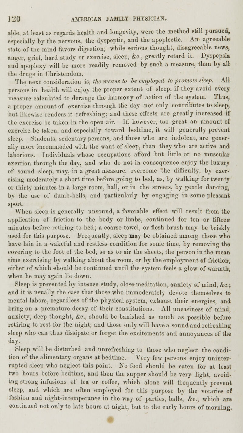 able, at least as regards health and longevity, were the method sbill pursued, especially by the nervous, the dyspeptic, and the apoplectic. An agreeable state of the mind favors digestion; while serious thought, disagreeable news, anger, grief, hard study or exercise, sleep, &c, greatly retard it. Dyspepsia and apoplexy will be more readily removed by such a measure, than by all the drugs in Christendom. The next consideration is, the means to be employed to promote sleep. All persons in health will enjoy the proper extent of sleep, if they avoid every measure calculated to derange the harmony of action of the system. Thus, a proper amount of exercise through the day not only contributes to sleep, but likewise renders it refreshing; and these effects are greatly increased if the exercise be taken in the open air. If, however, too great an amount of exercise be taken, and especially toward bedtime, it will generally prevent sleep. Students, sedentary persons, and those who are indolent, are gener- ally more incommoded with the want of sleep, than they who are active and laborious. Individuals whose occupations afford but little or no muscular exertion through the day, and who do not in consequence enjoy the luxury of sound sleep, may, in a great measure, overcome the difficulty, by exer- cising moderately a short time before going to bed, as, by walking for twenty or thirty minutes in a large room, hall, or in the streets, by gentle dancing, by the use of dumb-bells, and particularly by engaging in some pleasant sport. When sleep is generally unsound, a favorable effect will result from the application of friction to the body or limbs, continued for ten or fifteen minutes before retiring to bed; a coarse towel, or flesh-brush may be briskly used for this purpose. Frequently, sleep may be obtained among those who have lain in a wakeful and restless condition for some time, by removing the covering to the foot of the bed, so as to air the sheets, the person in the mean time exercising by walking about the room, or by the employment of friction, either of which should be continued until the system feels a glow of warmth, when he may again lie down. Sleep is prevented by intense study, close meditation, anxiety of mind, &e; and it is usually the case that those who immoderately devote themselves to mental labors, regardless of the physical system, exhaust their energies, and bring on a premature decay of their constitutions. All uneasiness of mind, anxiety, deep thought, &c, should be banished as much as possible before retiring to rest for the night; and those only will have a sound and refreshing sleep who can thus dissipate or forget the excitements and annoyances of the day. Sleep will be disturbed and unrefreshing to those who neglect the condi- tion of the alimentary organs at bedtime. Very few persons enjoy uninter- rupted sleep who neglect this point. No food should be eaten for at least two hours before bedtime, and then the supper should be very light, avoid- ing strong infusions of tea or coffee, which alone will frequently prevent sleep, and which are often employed for this purpose by the votaries of fashion and night-intemperance in the way of parties, balls, &e, which are continued not only to late hours at night, but to the early hours of morning.