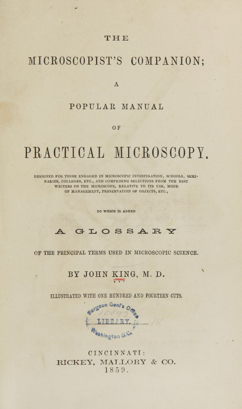 THE MICROSCOPIST'S COMPANION; POPULAR MANUAL OF PRACTICAL MICROSCOPY. DESIGNED FOR THOSE ENGAGED IN MICROSCOPIC INVESTIGATION, SCHOOLS, SEMI- NARIES, COLLEGES, ETC., AND COMPRISING SELECTIONS FROM THE BEST WRITERS ON THE MICROSCOPE, RELATIVE TO ITS USE, MODE OF MANAGEMENT, PRESERVATION OF OBJECTS, ETC., TO WHICH IS ADDED j± o:h.oss.a.:r,y OF THE PRINCIPAL TERMS USED IN MICROSCOPIC SCIENCE. BY JOHN KING, M. D. ILLUSTRATED WITH ONE HUNDRED AND FOURTEEN CUTS. CINCINNATI : RICKEY, MALLORY & CO. 1 8 5 1).