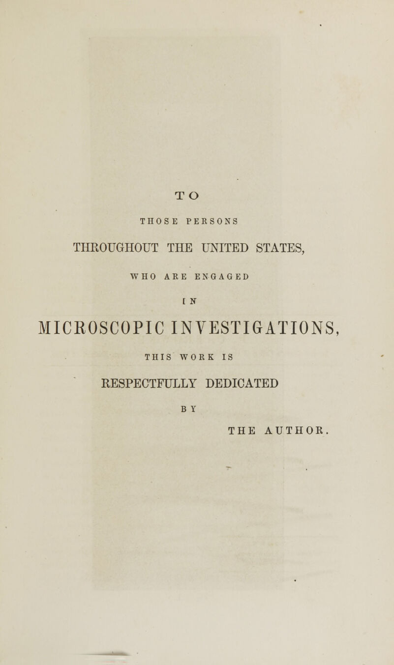 TO THOSE PERSONS THROUGHOUT THE UNITED STATES, WHO ARE ENGAGED I N MICKOSCOPIC INVESTIGATIONS, THIS WORK IS RESPECTFULLY DEDICATED B Y THE AUTHOR.