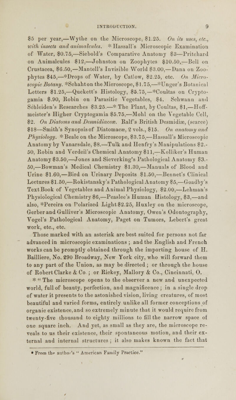 $5 per year,—Wythe on the Microscope, $1.25. On its uses, etc., with insects and animalcules. * Hassall's Microscopic Examination of Water, $0.75,—Siebold's Comparative Anatomy $3—Pritchard on Animalcules $12,—Johnston on Zoophytes $10.50,;—Bell on Crustacea, $G.50,—Mantell's Invisible World $3.00,—Dana on Zoo- phytes $45,—*Drops of Water, by Catlow, $2.25, etc. On Micro- scopic Botany. *Schahton the Microscope, $1.75,—*Unger's Botanical Letters $1.25,—Quekett's Histology, $5.75,—*Coultas on Crypto- gamia $.90, Robin on Parasitic Vegetables, $4. Schwann and Schleiden's Researches $3.25.—* The Plant, byCoultas, $1,—Hoff- meister's Higher Cryptogamia $5.75,—Mohl on the Vegetable Cell, $2. On Diatoms and Desmidiaceaz. Ralf's British Desmidise, (scarce) $18—Smith's Synopsisof Diatomacae, 2 vols., $15. On anatomy and Physiology. *Beale on the Microscope, $3.75,—Hassall's Microscopic Anatomy by Vanarsdale, $8.—Tulk and Henfry's Manipulations $2.- 50, Robin and Verdeil's Chemical Anatomy $11,—Kolliker's Human Anatomy $3.50,—Jones and Sieverking's Pathological Anatomy $3.- 50,—Bowman's Medical Chemistry $1.30,—Manuals of Blood and Urine $1.60,—Bird on Urinary Deposits $1.50,—Bennet's Clinical Lectures $1.50,—Rokistansky's Pathological Anatomy $5,—Goadby's TextBook of Vegetables and Animal Physiology, $2.00,—Lehman's Physiological Chemistry $6,—Peaslee's Human Histology, $3,—and also, *Pereira on Polarized Light $2.25, Huxley on the microscope, Grerber and Gulliver's Microscopic Anatomy, Owen's Odontography, Vogel's Pathological Anatomy, Paget on Tumors, Lebert's great work, etc., etc. Those marked with an asterisk are best suited for persons not far advanced in microscopic examinations ; and the English and French works can be promptly obtained through the importing house of H. Bailliere, No. 290 Broadway, New York city, who will forward them to any part of the Union, as may be directed ; or through the house of Robert Clarke & Co ; or Rickey, Mallory & Co., Cincinnati, 0. *  The microscope opens to the observer a new and unexpected world, full of beauty, perfection, and magnificence ; in a single drop of water it presents to the astonished vision, living creatures, of most beautiful and varied forms, entirely unlike all former conceptions of organic existence, and so extremely minute that it would require from twenty-five thousand to eighty millions to fill the narrow space of one square inch. And yet, as small as they are, the microscope re- veals to us their existence, their spontaneous motion, and their ex- ternal and internal structures ; it also makes known the fact that • From the author's  American Family Practice.