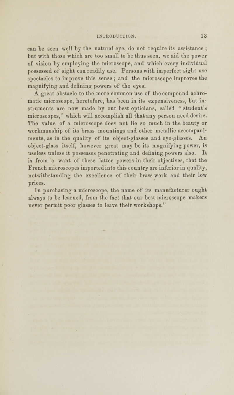 can be seen well by the natural eye, do not require its assistance ; but with those which are too small to be thus seen, we aid the power of vision by employing the microscope, and which every individual possessed of sight can readily use. Persons with imperfect sight use spectacles to improve this sense; and the microscope improves the magnifying and defining powers of the eyes. A great obstacle to the more common use of the compound achro- matic microscope, heretofore, has been in its expensiveness, but in- struments are now made by our best opticians, called  student's microscopes, which will accomplish all that any person need desire. The value of a microscope does not lie so much in the beauty or workmanship of its brass mountings and other metallic accompani- ments, as in the quality of its object-glasses and eye-glasses. An object-glass itself, however great may be its magnifying power, is useless unless it possesses penetrating and defining powers also. It is from a want of these latter powers in their objectives, that the French microscopes imported into this country are inferior in quality, notwithstanding the excellence of their brass-work and their low prices. In purchasing a microscope, the name of its manufacturer ought always to be learned, from the fact that our best microscope makers never permit poor glasses to leave their workshops.