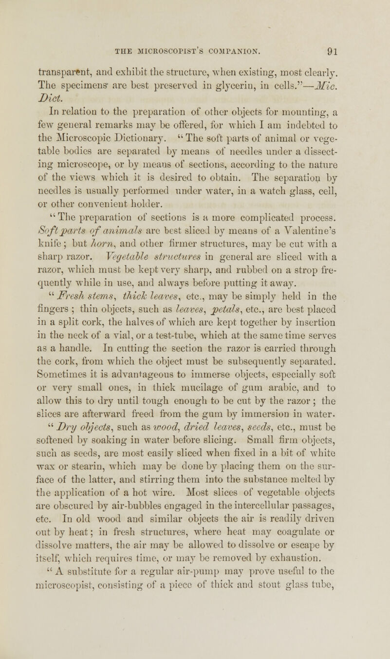 transparent, and exhibit the structure, when existing, most clearly. The specimens- are best preserved in glycerin, in cells.—Mic. Diet. In relation to the preparation of other objects for mounting, a few general remarks may be offered, for which I am indebted to the Microscopic Dictionary.  The soft parts of animal or vege- table bodies are separated by means of needles under a dissect- ing microscope, or by means of sections, according to the nature of the views which it is desired to obtain. The separation by needles is usually performed under water, in a watch glass, cell, or other convenient holder.  The preparation of sections is a more complicated process. Soft parts of animals are best sliced by means of a Valentine's knife; but horn, and other firmer structures, may be cut with a sharp razor. Vegetable structures in general are sliced with a razor, which must be kept very sharp, and rubbed on a strop fre- quently while in use, and always before putting it away.  Fresh stems, thick leaves, etc., may be simply held in the fingers ; thin objects, such as leaves, petals, etc., are best placed in a split cork, the halves of which are kept together by insertion in the neck of a vial, or a test-tube, which at the same time serves as a handle. In cutting the section the razor is carried through the cork, from which the object must be subsequently separated. Sometimes it is advantageous to immerse objects, especially soft or very small ones, in thick mucilage of gum arabic, and to allow this to dry until tough enough to be cut by the razor; the slices are afterward freed from the gum by immersion in water.  Dry objects, such as wood, dried leaves, seeds, etc., must be softened by soaking in water before slicing. Small firm objects, such as seeds, are most easily sliced when fixed in a bit of white wax or stearin, wrhich may be done by placing them on the sur- face of the latter, and stirring them into the substance melted by the application of a hot wire. Most slices of vegetable objects are obscured by air-bubbles engaged in the intercellular passages, etc. In old wood and similar objects the air is readily driven out by heat; in fresh structures, where heat may coagulate or dissolve matters, the air may be allowed to dissolve or escape by itself, which requires time, or may be removed by exhaustion.  A substitute for a regular air-pump may prove useful to the microscopist, consisting of a piece of thick and stout glass tube,