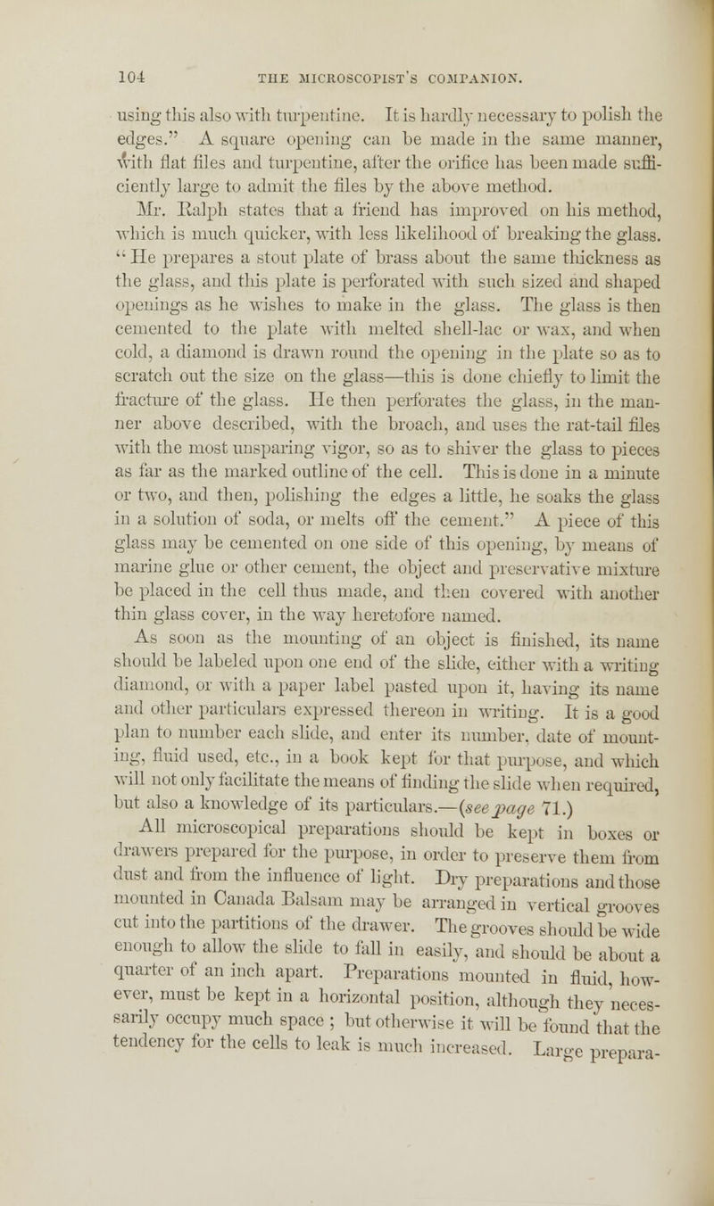 using this also with turpentine. It is hardly necessary to polish the edges. A square opening can be made in the same manner, with flat files and turpentine, after the orifice has been made suffi- ciently large to admit the files by the above method. Mr. Ralph states that a friend has improved on his method, which is much quicker, with less likelihood of breaking the glass. He prepares a stout plate of brass about the same thickness as the glass, and this plate is perforated with such sized and shaped openings as he wishes to make in the glass. The glass is then cemented to the plate with melted shell-lac or wax, and when cold, a diamond is drawn round the opening in the plate so as to scratch out the size on the glass—this is done chiefly to limit the fracture of the glass. He then perforates the glass, in the man- ner above described, with the broach, and uses the rat-tail files with the most unsparing vigor, so as to shiver the glass to pieces as far as the marked outline of the cell. This is done in a minute or two, and then, polishing the edges a little, he soaks the glass in a solution of soda, or melts off the cement. A piece of this glass may be cemented on one side of this opening, by means of marine glue or other cement, the object and preservative mixture be placed in the cell thus made, and then covered with another thin glass cover, in the way heretofore named. As soon as the mounting of an object is finished, its name should be labeled upon one end of the slide, either with a writing diamond, or with a paper label pasted upon it, having its name and other particulars expressed thereon in writing. It is a good plan to number each slide, and enter its number, date of mount- ing, fluid used, etc., in a book kept for that purpose, and which will not only facilitate the means of finding the slide when required, but also a knowledge of its particulars.—{seepage 71.) All microscopical preparations should be kept in boxes or drawers prepared for the purpose, in order to preserve them from dust and from the influence of light. Dry preparations and those mounted in Canada Balsam may be arranged in vertical grooves cut into the partitions of the drawer. The grooves should be wide enough to allow the slide to fall in easily, and should be about a quarter of an inch apart. Preparations mounted in fluid, how- ever, must be kept in a horizontal position, although they neces- sarily occupy much space ; but otherwise it will be found that the tendency for the cells to leak is much increased. Large prepara-