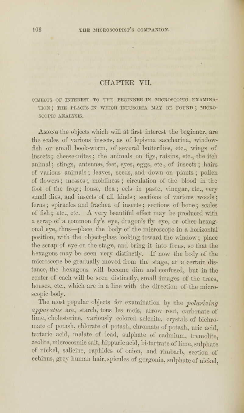 CHAPTEK TIL OBJECTS OF INTEREST TO THE BEGINNER IN MICROSCOPIC EXAMINA- TION 1 THE PLACES IN WHICH INFUSORIA MAY BE FOUND ', MICRO- SCOPIC ANALYSIS. Among the objects which will at first interest the beginner, are the scales of various insects, as of lepisma saccharina, window- fish or small book-worm, of several butterflies, etc., wings of insects; cheese-mites ; the animals on figs, raisins, etc., the itch animal; stings, antennse, feet, eyes, eggs, etc., of insects ; hairs of various animals ; leaves, seeds, and down on plants ; pollen of flowers; mosses ; moldiuess ; circulation of the blood in the foot of the frog; louse, flea; eels in paste, vinegar, etc., very small flies, and insects of all kinds; sections of various woods; ferns; spiracles and trachea of insects ; sections of bone; scales of fish; etc., etc. A very beautiful effect may be produced with a scrap of a common fly's eye, dragon's fly eye, or other hexag- onal eye, thus—place the body of the microscope in a horizontal position, with the object-glass looking toward the window; place the scrap of eye on the stage, and bring it into focus, so that the hexagons may be seen very distinctly. If now the body of the microscope be gradually moved from the stage, at a certain dis- tance, the hexagons will become dim and confused, but in the center of each will be seen distinctly, small images of the frees, houses, etc., which are in a line with the direction of the micro- scopic body. The most popular objects for examination by the xiolarizing apparatus are, starch, tons les mois, arrow root, carbonate of lime, cholesterino, variously colored selenite, crystals of bichro- mate of potash, chlorate of potash, chromate of potash, uric acid, tartaric acid, malate of lead, sulphate of cadmium, tremolite zeolite, microcosmic salt, hippuric acid, bi-tartrate of lime, sulphate of nickel, salicine, raphides of onion, and rhubarb, section of echinus, grey human hair, spicules of gorgonia, sulphate of nickel,