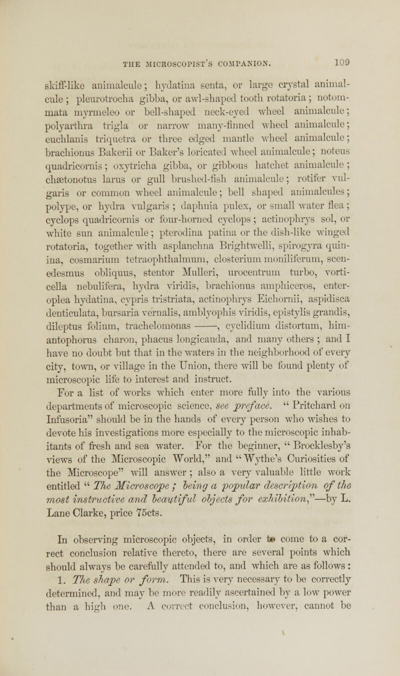 skiff-like animalcule; hydatina senta, or large crystal animal- cule ; pleurotrocha gibba, or awl-shaped tooth rotatoria; notom- mata myrmeleo or bell-shaped neck-eyed wheel animalcule; polyarthra trigla or narrow many-tinned wheel animalcule; euchlanis triquetra or three edged mantle wheel animalcule; brachionus Bakerii or Baker's loricated wheel animalcule; noteus quadricornis; oxytricha gibba, or gibbous hatchet animalcule ; chsetonotus larus or gull brushed-fish animalcule; rotifer vul- garis or common wheel animalcule; bell shaped animalcules; polype, or hydra vulgaris ; daphuia pulex, or small water flea ; cyclops quadricornis or four-horned cyclops; actinophrys sol, or white sun animalcule; pterodina patina or the dish-like winged rotatoria, together with asplanchna Brightwelli, spirogyra quin- ina, cosmarium tetraophthalmum, closterium moniliferum, scen- edesmus obliquus, stentor Mulleri, urocentrum turbo, vorti- cella nebulifera, hydra viridis, brachionus amphiceros, enter- oplea hydatina, cypris tristriata, actinophrys Eichornii, aspidisca denticulata, bursaria vernalis, amblyophis viridis, epistylis grandis, dileptus folium, trachelomonas , cyclidium distortum, him- antophorus charon, phacus longicauda, and many others ; and I have no doubt but that in the waters in the neighborhood of every city, town, or village in the Union, there will be found plenty of microscopic life to interest and instruct. For a list of works which enter more fully into the various departments of microscopic science, see preface.  Pritchard on Infusoria should be in the hands of every person who wishes to devote his investigations more especially to the microscopic inhab- itants of fresh and sea water. For the beginner,  Brocklesby's views of the Microscopic World, and Wythe's Curiosities of the Microscope will answer ; also a very valuable little work entitled  The Microscope ; being a popular description of the most instructive and beautiful objects for exhibition—by L. Lane Clarke, price 75cts. In observing microscopic objects, in order to come to a cor- rect conclusion relative thereto, there are several points which should always be carefully attended to, and which are as follows: 1. The shape or form. This is very necessary to be correctly determined, and may be more readily ascertained by a low power than a high one. A correct conclusion, however, cannot be