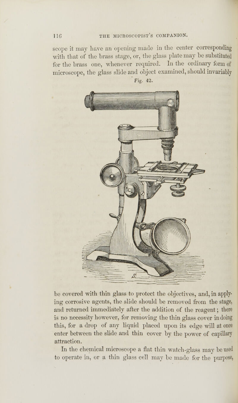 scope it may have an opening made in the center corresponding with that of the brass stage, or, the glass plate may be substituted for the brass one, whenever required. In the ordinary form of microscope, the glass slide and object examined, should invariably Fig. 42. be covered with thin glass to protect the objectives, and, in apply- ing corrosive agents, the slide should be removed from the stage, and returned immediately after the addition of the reagent; there is no necessity however, for removing the thin glass cover in doing this, for a drop of any liquid placed upon its edge will at once enter between the slide and thin cover by the power of capillary attraction. In the chemical microscope a flat thin watch-glass mav be used to operate in, or a thin glass cell may be made for the purpose,