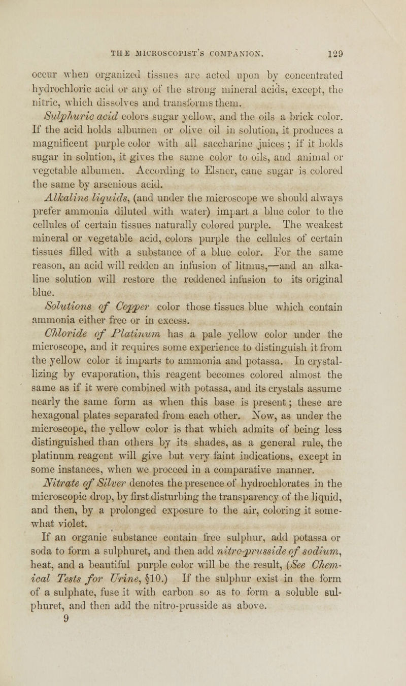 occur when organized tissues are acted upon by concentrated hydrochloric acid or any of the strung mineral acids, except, the nitric, which dissolves and transforms them. Sulphuric acid colors sugar yellow, and the oils a brick color. If the acid holds albumen or olive oil in solution, it produces a magnificent purple color with all saccharine juices ; if it holds sugar in solution, it gives the same color to oils, and animal or vegetable albumen. According to Eisner, cane sugar is colored the same by arsenious acid. Alkaline liquids, (and under the microscope we should always prefer ammonia diluted with water) impart a blue color to tho cellules of certain tissues naturally colored purple. The weakest mineral or vegetable acid, colors purple the cellules of certain tissues filled with a substance of a blue color. For the same reason, an acid will redden an infusion of litmus,—and an alka- line solution will restore the reddened infusion to its original blue. Solutions of Cojpjper color those tissues blue which contain ammonia either free or in excess. Chloride of Platinum has a pale yellow color under the microscope, and it requires some experience to distinguish it from the yellow color it imparts to ammonia and potassa. In crystal- lizing by evaporation, this reagent becomes colored almost the same as if it were combined with potassa, and its crystals assume nearly the same form as when this base is present; these are hexagonal plates separated from each other. Now, as under the microscope, the yellow color is that which admits of being less distinguished than others by its shades, as a general rule, the platinum reagent will give but very faint indications, except in some instances, when we proceed in a comparative manner. Nitrate of Silver denotes the presence of hydrochlorates in the microscopic drop, by first disturbing the transparency of the liquid, and then, by a prolonged exposure to the air, coloring it some- what violet. If an organic substance contain free sulphur, add potassa or soda to form a sulphuret, and then add nitro-prusside of sodium, heat, and a beautiful purple color will be the result, {See Chem- ical Tests for Urine, §10.) If the sulphur exist in the form of a sulphate, fuse it with carbon so as to form a soluble sul- phuret, and then add the nitro-prusside as above. 9