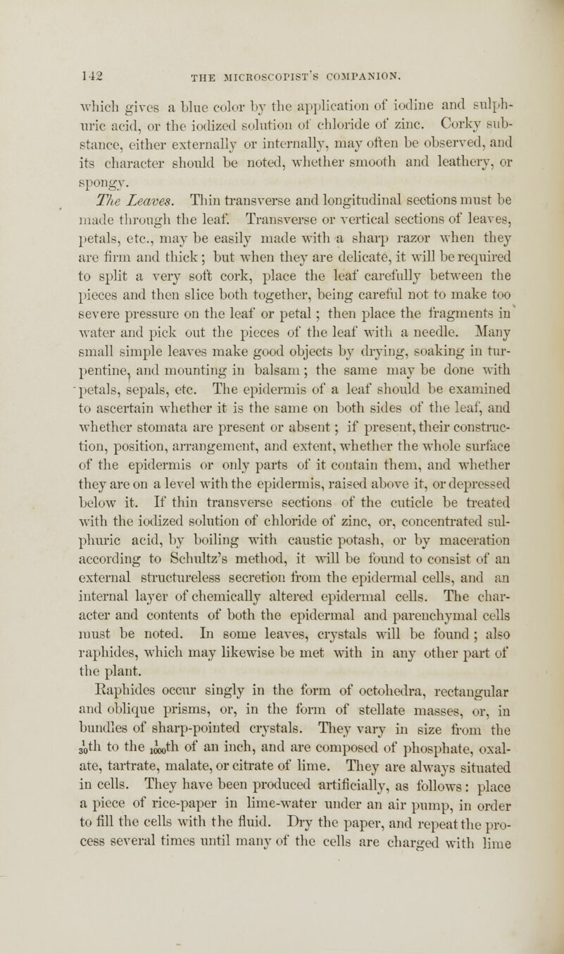 which gives a blue color by the application of iodine and sulph- uric acid, or the iodized solution of chloride of zinc. Corky sub- stance, either externally or internally, may often be observed, aud its character should be noted, whether smooth and leathery, or spongy. The Leaves. Thin transverse and longitudinal sections must be made through the leaf. Transverse or vertical sections of leaves, petals, etc., may be easily made with a sharp razor when they are firm and thick; but when they are delicate, it will be required to split a very soft cork, place the leaf carefully between the pieces and then slice both together, being careful not to make too severe pressure on the leaf or petal; then place the fragments in water and pick out the pieces of the leaf with a needle. Many small simple leaves make good objects by drying, soaking in tur- pentine, and mounting in balsam; the same may be done with petals, sepals, etc. The epidermis of a leaf should be examined to ascertain whether it is the same on both sides of the leaf, and whether stomata are present or absent; if present, their construc- tion, position, arrangement, and extent, whether the whole surface of the epidermis or only parts of it contain them, and whether they are on a level with the epidermis, raised above it, or depressed below it. If thin transverse sections of the cuticle be treated with the iodized solution of chloride of zinc, or, concentrated sul- phuric acid, by boiling with caustic potash, or by maceration according to Schultz's method, it will be found to consist of an external structureless secretion from the epidermal cells, and an internal layer of chemically altered epidermal cells. The char- acter and contents of both the epidermal and parenchymal cells must be noted. In some leaves, crystals will be found ; also raphides, which may likewise be met with in any other part of the plant. Eaphides occur singly in the form of octohedra, rectangular and oblique prisms, or, in the form of stellate masses, or, in bundles of sharp-pointed crystals. They vary in size from the sVh to the ^th of an inch, and are composed of phosphate, oxal- ate, tartrate, malate, or citrate of lime. They are always situated in cells. They have been produced artificially, as follows : place a piece of rice-paper in lime-water under an air pump, in order to fill the cells with the fluid. Dry the paper, and repeat the pro- cess several times until many of the cells are charged with lime