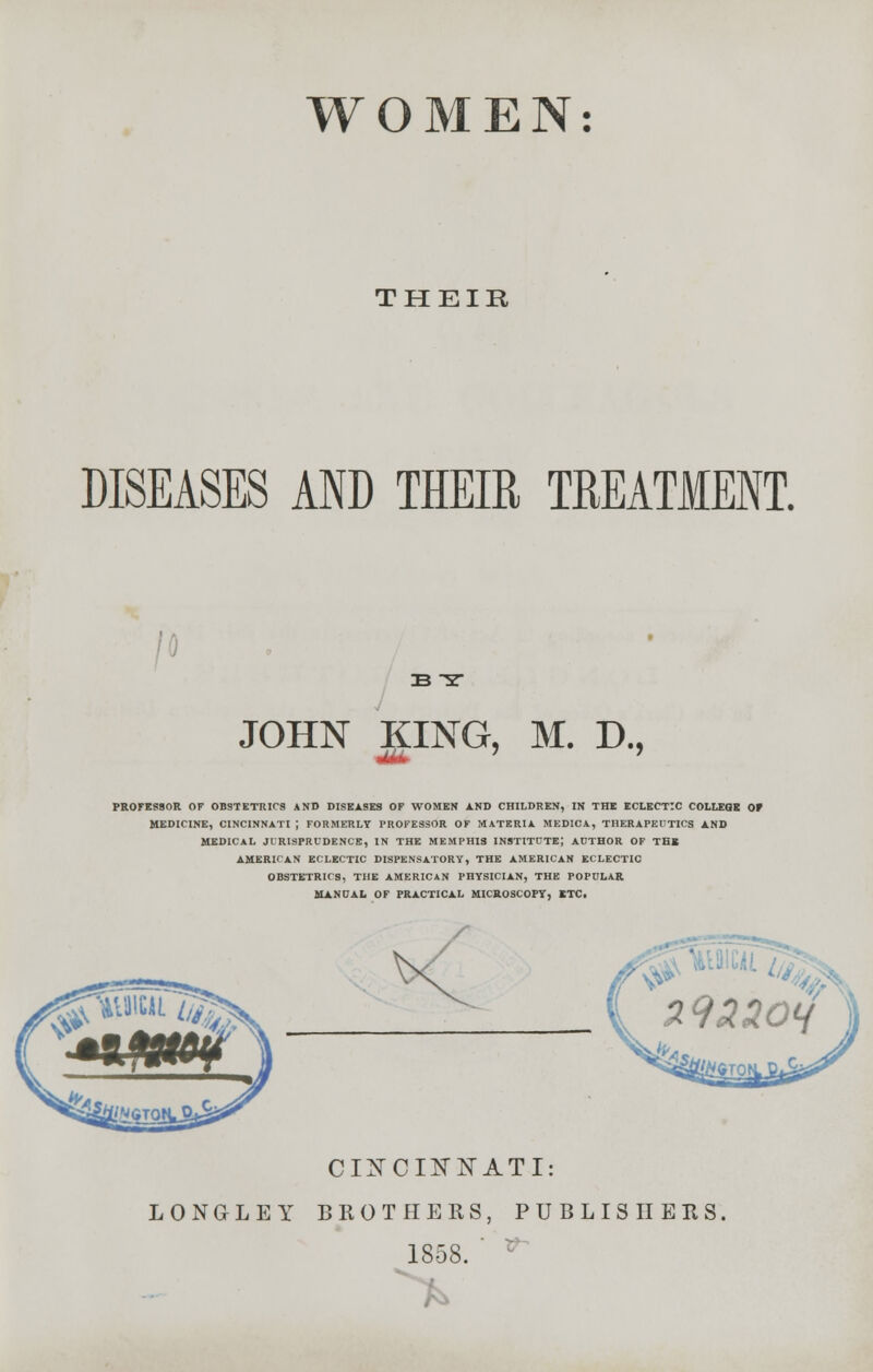 THEIR DISEASES AND THEIR TREATMENT. IB S JOHN KING, M. D., ■X*fc PROFESSOR OF OBSTETRICS AND DISEASES OF WOMEN AND CHILDREN, IN THE ECLECTIC COLLEGE 0* MEDICINE, CINCINNATI J FORMERLY PROFESSOR OF MATERIA MEDICA, THERAPEUTICS AND MEDICAL JURISPRUDENCE, IN THE MEMPHIS INSTITUTE; AUTHOR OF TBI AMERICAN ECLECTIC DISPENSATORY, THE AMERICAN ECLECTIC OBSTETRICS, THE AMERICAN PHYSICIAN, THE POPULAR MANUAL OF PRACTICAL MICROSCOPY, ITC. C 1ST C IK NAT I: LONGLEY BROTHERS, PUBLISHERS, 1858. v-