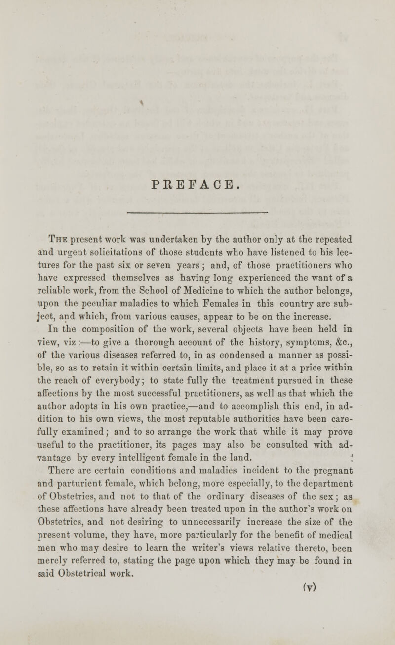 PREFACE. The present work was undertaken by the author only at the repeated and urgent solicitations of those students who have listened to his lec- tures for the past six or seven years ; and, of those practitioners who have expressed themselves as having long experienced the want of a reliable work, from the School of Medicine to which the author belongs, upon the peculiar maladies to which Females in this country are sub- ject, and which, from various causes, appear to be on the increase. In the composition of the work, several objects have been held in view, viz :—to give a thorough account of the history, symptoms, &c, of the various diseases referred to, in as condensed a manner as possi- ble, so as to retain it within certain limits, and place it at a price within the reach of everybody; to state fully the treatment pursued in these affections by the most successful practitioners, as well as that which the author adopts in his own practice,—and to accomplish this end, in ad- dition to his own views, the most reputable authorities have been care- fully examined; and to so arrange the work that while it may prove useful to the practitioner, its pages may also be consulted with ad- vantage by every intelligent female in the land. ] There are certain conditions and maladies incident to the pregnant and parturient female, which belong, more especially, to the department of Obstetrics, and not to that of the ordinary diseases of the sex; as these affections have already been treated upon in the author's work on Obstetrics, and not desiring to unnecessarily increase the size of the present volume, they have, more particularly for the benefit of medical men who may desire to learn the writer's views relative thereto, been merely referred to, stating the page upon which they may be found in said Obstetrical work.