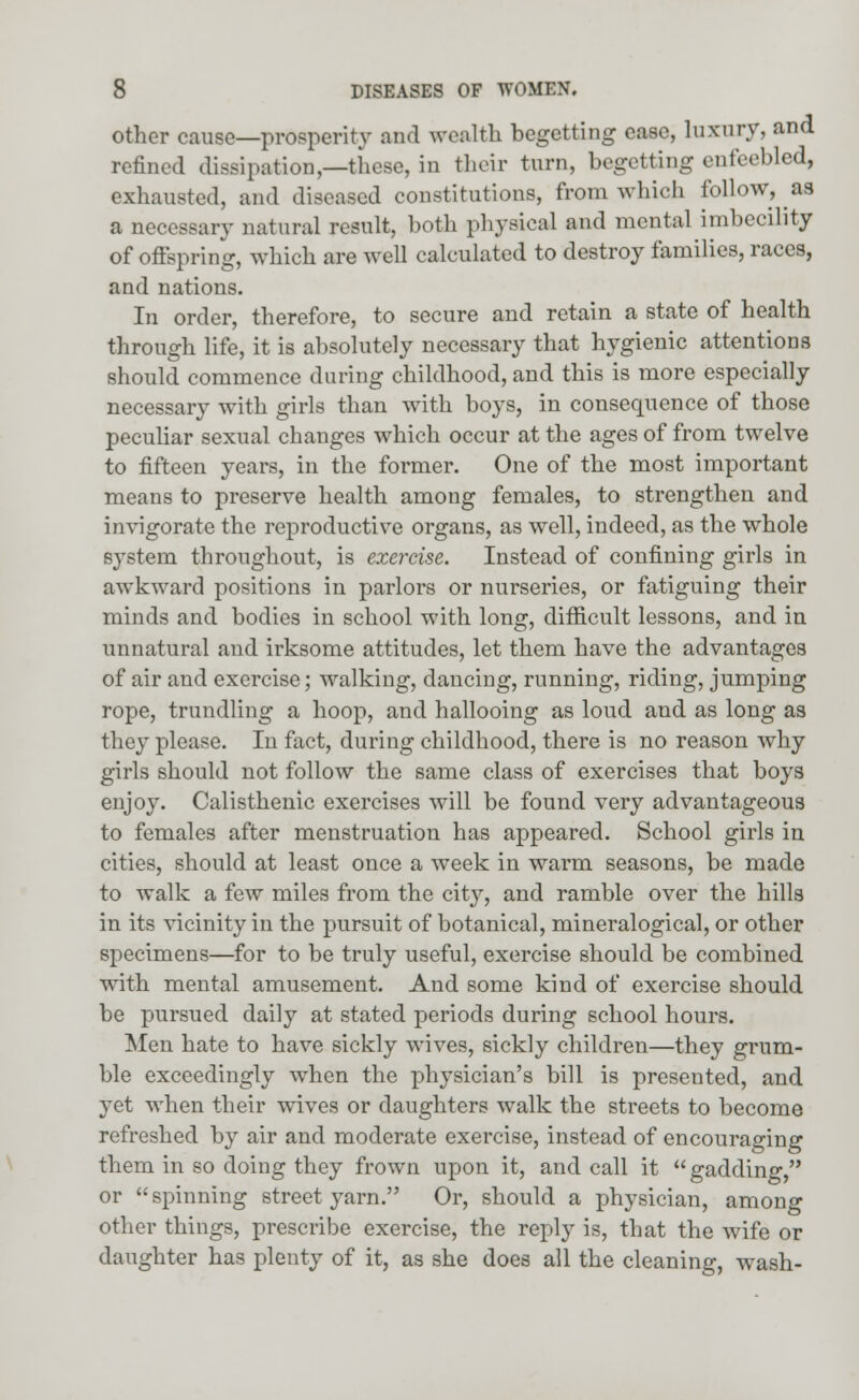 other cause—prosperity and wealth begetting ease, luxury, and refined dissipation,—these, in their turn, begetting enfeebled, exhausted, and diseased constitutions, from which follow, as a necessary natural result, both physical and mental imbecility of offspring, which are well calculated to destroy families, races, and nations. In order, therefore, to secure and retain a state of health through life, it is absolutely necessary that hygienic attentions should commence during childhood, and this is more especially necessary with girls than with boys, in consequence of those peculiar sexual changes which occur at the ages of from twelve to fifteen years, in the former. One of the most important means to preserve health among females, to strengthen and invigorate the reproductive organs, as well, indeed, as the whole s}Tstem throughout, is exercise. Instead of confining girls in awkward positions in parlors or nurseries, or fatiguing their minds and bodies in school with long, difficult lessons, and in unnatural and irksome attitudes, let them have the advantages of air and exercise; walking, dancing, running, riding, jumping rope, trundling a hoop, and hallooing as loud and as long as the}' please. In fact, during childhood, there is no reason why girls should not follow the same class of exercises that boys enjoy. Calisthenic exercises will be found very advantageous to females after menstruation has appeared. School girls in cities, should at least once a week in warm seasons, be made to walk a few miles from the city, and ramble over the hills in its vicinity in the pursuit of botanical, mineralogical, or other specimens—for to be truly useful, exercise should be combined with mental amusement. And some kind of exercise should be pursued daily at stated periods during school hours. Men hate to have sickly wives, sickly children—they grum- ble exceedingly when the physician's bill is presented, and yet when their wives or daughters walk the streets to become refreshed by air and moderate exercise, instead of encouraging them in so doing they frown upon it, and call it  gadding, or  spinning street yarn. Or, should a physician, among other things, prescribe exercise, the reply is, that the wife or daughter has plenty of it, as she does all the cleaning, wash-