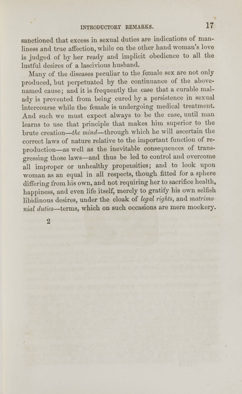 sanctioned that excess in sexual duties are indications of man- liness and true affection, while on the other hand woman's love is judged of by her ready and implicit obedience to all the lustful desires of a lascivious husband. Many of the diseases peculiar to the female sex are not only produced, but perpetuated by the continuance of the above- named cause; and it is frequently the case that a curable mal- ady is prevented from being cured by a persistence in sexual intercourse while the female is undergoing medical treatment. And such we must expect always to be the case, until man learns to use that principle that makes him superior to the brute creation—the mind—through which he will ascertain the correct laws of nature relative to the important function of re- production—as well as the inevitable consequences of trans- gressing those laws—and thus be led to control and overcome all improper or unhealthy propensities; and to look upon woman as an equal in all respects, though fitted for a sphere differing from his own, and not requiring her to sacrifice health, happiness, and even life itself, merely to gratify his own selfish libidinous desires, under the cloak of legal rights, and matrimo nial duties—terms, which on such occasions are mere mockery.