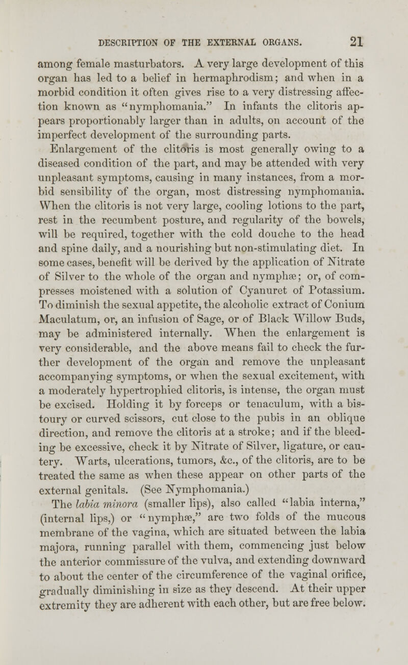 among female masturbators. A very large development of this organ has led to a belief in hermaphrodism; and when in a morbid condition it often gives rise to a very distressing affec- tion known as nymphomania. In infants the clitoris ap- pears proportionally larger than in adults, on account of the imperfect development of the surrounding parts. Enlargement of the clitoris is most generally owing to a diseased condition of the part, and may be attended with very unpleasant symptoms, causing in many instances, from a mor- bid sensibility of the organ, most distressing nymphomania. When the clitoris is not very large, cooling lotions to the part, rest in the recumbent posture, and regularity of the bowels, will be required, together with the cold douche to the head and spine daily, and a nourishing but non-stimulating diet. In some cases, benefit will be derived by the application of Nitrate of Silver to the whole of the organ and nymphce; or, of com- presses moistened with a solution of Cyanuret of Potassium. To diminish the sexual appetite, the alcoholic extract of Conium Maculatum, or, an infusion of Sage, or of Black Willow Buds, may be administered internally. When the enlargement is very considerable, and the above means fail to check the fur- ther development of the organ and remove the unpleasant accompanying symptoms, or when the sexual excitement, with a moderately hypertrophied clitoris, is intense, the organ must be excised. Holding it by forceps or tenaculum, with a bis- toury or curved scissors, cut close to the pubis in an oblique direction, and remove the clitoris at a stroke; and if the bleed- ing be excessive, check it by Nitrate of Silver, ligature, or cau- tery. Warts, ulcerations, tumors, &c, of the clitoris, are to be treated the same as when these appear on other parts of the external genitals. (See Nymphomania.) The labia minora (smaller lips), also called labia interna, (internal lips,) or  nymphse, are two folds of the mucous membrane of the vagina, which are situated between the labia majora, running parallel with them, commencing just below the anterior commissure of the vulva, and extending downward to about the center of the circumference of the vaginal orifice, gradually diminishing in size as they descend. At their upper extremity they are adherent with each other, but are free below.