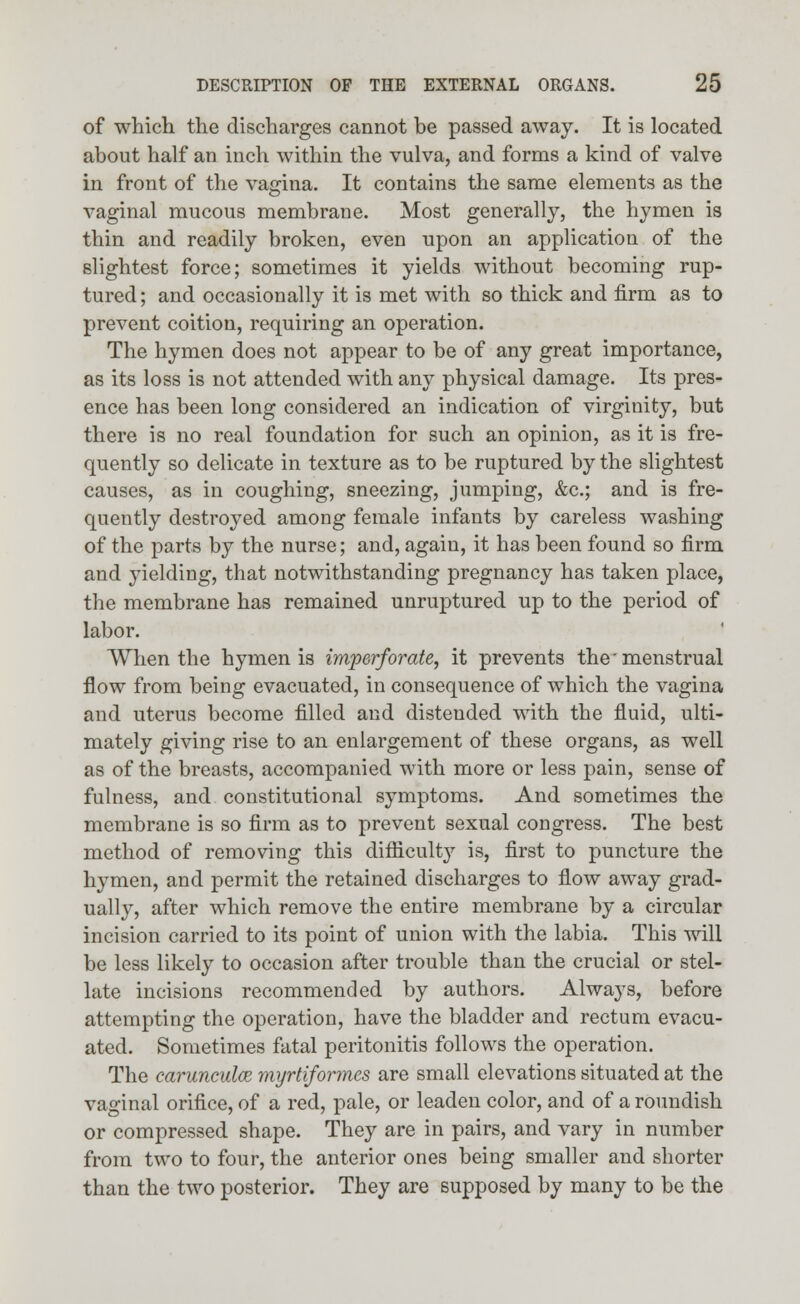 of which the discharges cannot be passed away. It is located about half an inch within the vulva, and forms a kind of valve in front of the vagina. It contains the same elements as the vaginal mucous membrane. Most generally, the hymen is thin and readily broken, even upon an application of the slightest force; sometimes it yields without becoming rup- tured; and occasionally it is met with so thick and firm as to prevent coition, requiring an operation. The hymen does not appear to be of any great importance, as its loss is not attended with any physical damage. Its pres- ence has been long considered an indication of virginity, but there is no real foundation for such an opinion, as it is fre- quently so delicate in texture as to be ruptured by the slightest causes, as in coughing, sneezing, jumping, &c; and is fre- quently destroyed among female infants by careless washing of the parts by the nurse; and, again, it has been found so firm and yielding, that notwithstanding pregnancy has taken place, the membrane has remained unruptured up to the period of labor. When the hymen is imperforate, it prevents the'menstrual flow from being evacuated, in consequence of which the vagina and uterus become filled and distended with the fluid, ulti- mately giving rise to an enlargement of these organs, as well as of the breasts, accompanied with more or less pain, sense of fulness, and constitutional symptoms. And sometimes the membrane is so firm as to prevent sexual congress. The best method of removing this difficulty is, first to puncture the hymen, and permit the retained discharges to flow away grad- ually, after which remove the entire membrane by a circular incision carried to its point of union with the labia. This will be less likely to occasion after trouble than the crucial or stel- late incisions recommended by authors. Always, before attempting the operation, have the bladder and rectum evacu- ated. Sometimes fatal peritonitis follows the operation. The carunculce myrtiformes are small elevations situated at the vaginal orifice, of a red, pale, or leaden color, and of a roundish or compressed shape. They are in pairs, and vary in number from two to four, the anterior ones being smaller and shorter than the two posterior. They are supposed by many to be the