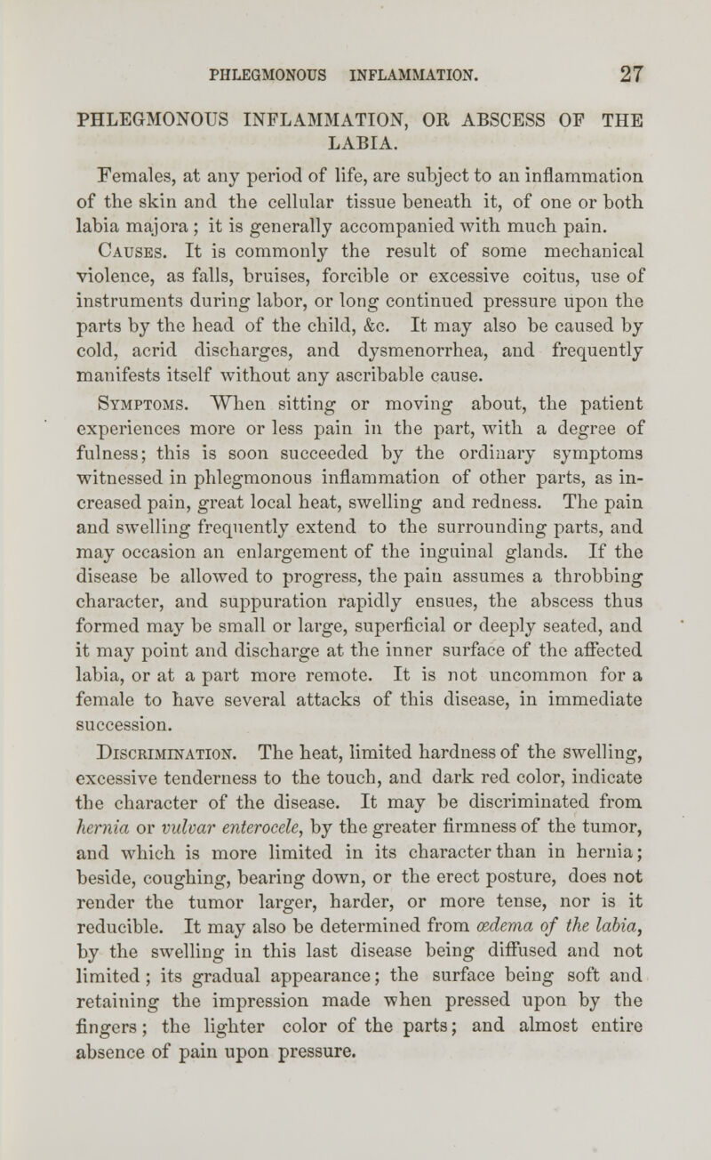 PHLEGMONOUS INFLAMMATION, OR ABSCESS OF THE LABIA. Females, at any period of life, are subject to an inflammation of the skin and the cellular tissue beneath it, of one or both labia majora ; it is generally accompanied with much pain. Causes. It is commonly the result of some mechanical violence, as falls, bruises, forcible or excessive coitus, use of instruments during labor, or long continued pressure upon the parts by the head of the child, &c. It may also be caused by cold, acrid discharges, and dysmenorrhea, and frequently manifests itself without any ascribable cause. Symptoms. When sitting or moving about, the patient experiences more or less pain in the part, with a degree of fulness; this is soon succeeded by the ordinary symptoms witnessed in phlegmonous inflammation of other parts, as in- creased pain, great local heat, swelling and redness. The pain and swelling frequently extend to the surrounding parts, and may occasion an enlargement of the inguinal glands. If the disease be allowed to progress, the pain assumes a throbbing character, and suppuration rapidly ensues, the abscess thus formed may be small or large, superficial or deeply seated, and it may point and discharge at the inner surface of the affected labia, or at a part more remote. It is not uncommon for a female to have several attacks of this disease, in immediate succession. Discrimination. The heat, limited hardness of the swelling, excessive tenderness to the touch, and dark red color, indicate the character of the disease. It may be discriminated from hernia or vulvar enterocele, by the greater firmness of the tumor, and which is more limited in its character than in hernia; beside, coughing, bearing down, or the erect posture, does not render the tumor larger, harder, or more tense, nor is it reducible. It may also be determined from oedema of the labia, by the swelling in this last disease being diffused and not limited ; its gradual appearance; the surface being soft and retaining the impression made when pressed upon by the fingers; the lighter color of the parts; and almost entire absence of pain upon pressure.
