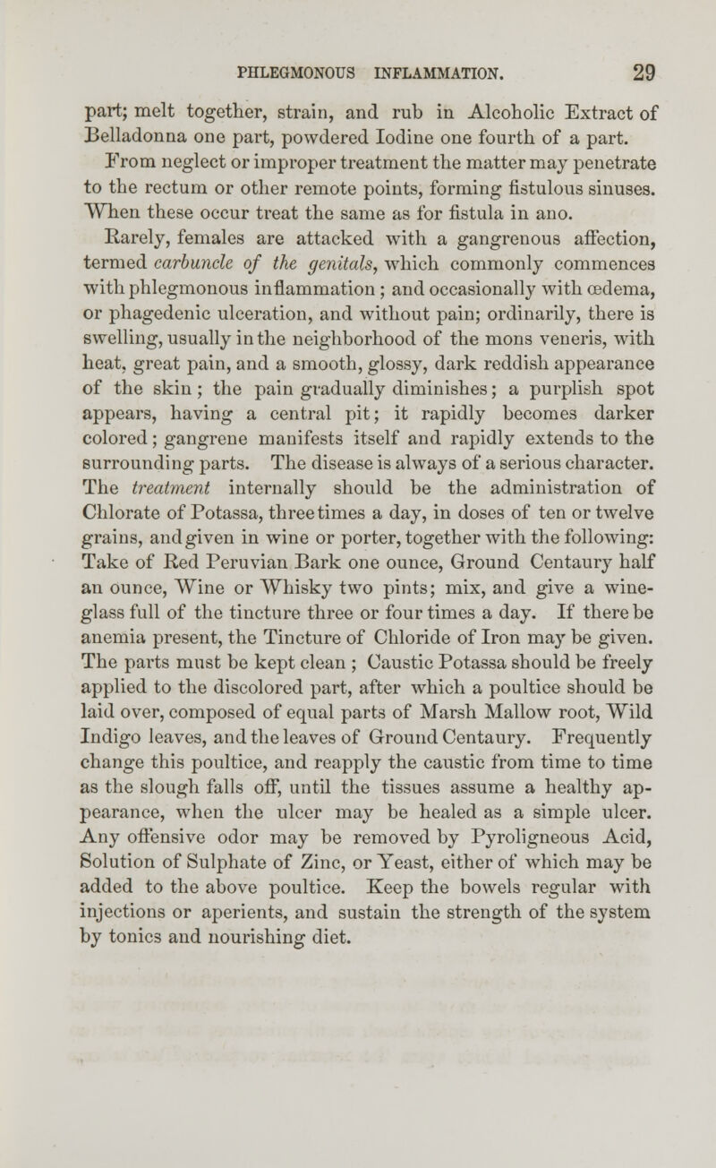 part; melt together, strain, and rub in Alcoholic Extract of Belladonna one part, powdered Iodine one fourth of a part. From neglect or improper treatment the matter may penetrate to the rectum or other remote points, forming fistulous sinuses. When these occur treat the same as for fistula in ano. Rarely, females are attacked with a gangrenous affection, termed carbuncle of the genitals, which commonly commences with phlegmonous inflammation ; and occasionally with cedema, or phagedenic ulceration, and without pain; ordinarily, there is swelling, usually in the neighborhood of the mons veneris, with heat, great pain, and a smooth, glossy, dark reddish appearance of the skin; the pain gradually diminishes; a purplish spot appears, having a central pit; it rapidly becomes darker colored; gangrene manifests itself and rapidly extends to the surrounding parts. The disease is always of a serious character. The treatment internally should be the administration of Chlorate of Potassa, three times a day, in doses of ten or twelve grains, and given in wine or porter, together with the following: Take of Red Peruvian Bark one ounce, Ground Centaury half an ounce, Wine or Whisky two pints; mix, and give a wine- glass full of the tincture three or four times a day. If there be anemia present, the Tincture of Chloride of Iron may be given. The parts must be kept clean ; Caustic Potassa should be freely applied to the discolored part, after which a poultice should be laid over, composed of equal parts of Marsh Mallow root, Wild Indigo leaves, and the leaves of Ground Centaury. Frequently change this poultice, and reapply the caustic from time to time as the slough falls off, until the tissues assume a healthy ap- pearance, when the ulcer may be healed as a simple ulcer. Any offensive odor may be removed by Pyroligneous Acid, Solution of Sulphate of Zinc, or Yeast, either of which may be added to the above poultice. Keep the bowels regular with injections or aperients, and sustain the strength of the system by tonics and nourishing diet.