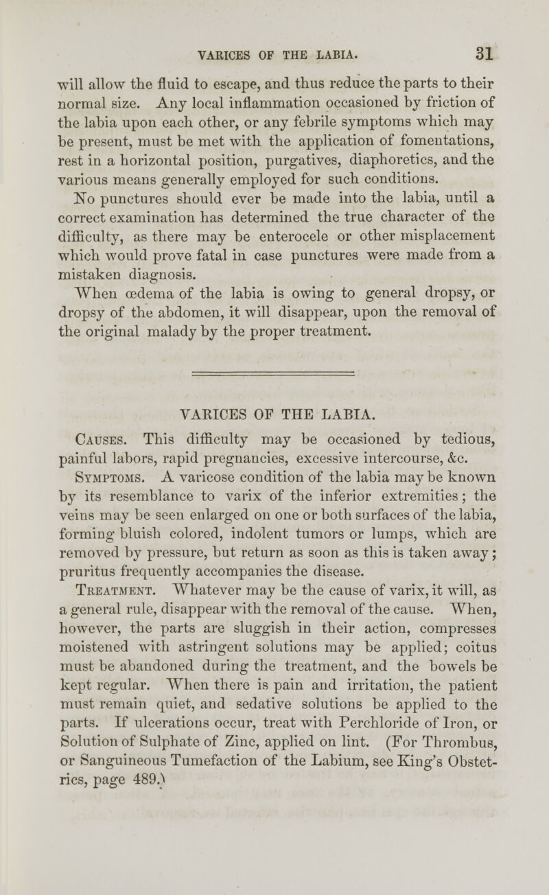 will allow the fluid to escape, and thus reduce the parts to their normal size. Any local inflammation occasioned by friction of the labia upon each other, or any febrile symptoms which may be present, must be met with the application of fomentations, rest in a horizontal position, purgatives, diaphoretics, and the various means generally employed for such conditions. No punctures should ever be made into the labia, until a correct examination has determined the true character of the difficulty, as there may be enterocele or other misplacement which would prove fatal in case punctures were made from a mistaken diagnosis. When oedema of the labia is owing to general dropsy, or dropsy of the abdomen, it will disappear, upon the removal of the original malady by the proper treatment. VARICES OF THE LABIA. Causes. This difficulty may be occasioned by tedious, painful labors, rapid pregnancies, excessive intercourse, &c. Symptoms. A varicose condition of the labia may be known by its resemblance to varix of the inferior extremities; the veins may be seen enlarged on one or both surfaces of the labia, forming bluish colored, indolent tumors or lumps, which are removed by pressure, but return as soon as this is taken away; pruritus frequently accompanies the disease. Treatment. Whatever may be the cause of varix, it will, as a general rule, disappear with the removal of the cause. When, however, the parts are sluggish in their action, compresses moistened with astringent solutions may be applied; coitus must be abandoned during the treatment, and the bowels be kept regular. When there is pain and irritation, the patient must remain quiet, and sedative solutions be applied to the parts. If ulcerations occur, treat with Perchloride of Iron, or Solution of Sulphate of Zinc, applied on lint. (For Thrombus, or Sanguineous Tumefaction of the Labium, see King's Obstet- rics, page 489.>