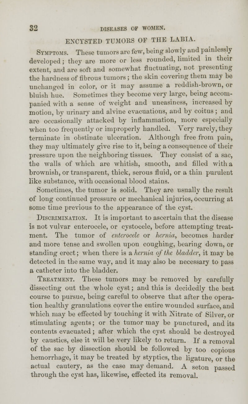 ENCYSTED TUMORS OF THE LABIA. Symptoms. These tumors are few, being slowly and painlessly developed; they are more or less rounded, limited in their extent, and are soft and somewhat fluctuating, not presenting the hardness of fibrous tumors ; the skin covering them may be unchanged in color, or it may assume a reddish-brown, or bluish hue. Sometimes they become very large, being accom- panied with a sense of weight and uneasiness, increased by motion, by urinary and alviue evacuations, and by coitus; and are occasionally attacked by inflammation, more especially when too frequently or improperly handled. Very rarely, they terminate in obstinate ulceration. Although free from pain, they may ultimately give rise to it, being a consequence of their pressure upon the neighboring tissues. They consist of a sac, the walls of which are whitish, smooth, and filled with a brownish, or transparent, thick, serous fluid, or a thin purulent like substance, with occasional blood stains. Sometimes, the tumor is solid. They are usually the result of long continued pressure or mechanical injuries, occurring at some time previous to the appearance of the cyst. Discrimination. It is important to ascertain that the disease is not vulvar enterocele, or cystocele, before attempting treat- ment. The tumor of enterocele or hernia, becomes harder and more tense and swollen upon coughing, bearing down, or standing erect; when there is a hernia of the bladder, it may be detected in the same way, and it may also be necessary to pass a catheter into the bladder. Treatment. These tumors may be removed by carefully dissecting out the whole cyst; and this is decidedly the best course to pursue, being careful to observe that after the opera- tion healthy granulations cover the entire wounded surface, and which may be effected by touching it with Xitrate of Silver, or stimulating agents; or the tumor may be punctured, and its contents evacuated; after which the cyst should be destroyed by caustics, else it will be very likely to return. If a removal of the sac by dissection should be followed by too copious hemorrhage, it may be treated by styptics, the ligature or the actual cautery, as the case may demand. A seton passed through the cyst has, likewise, effected its removal.