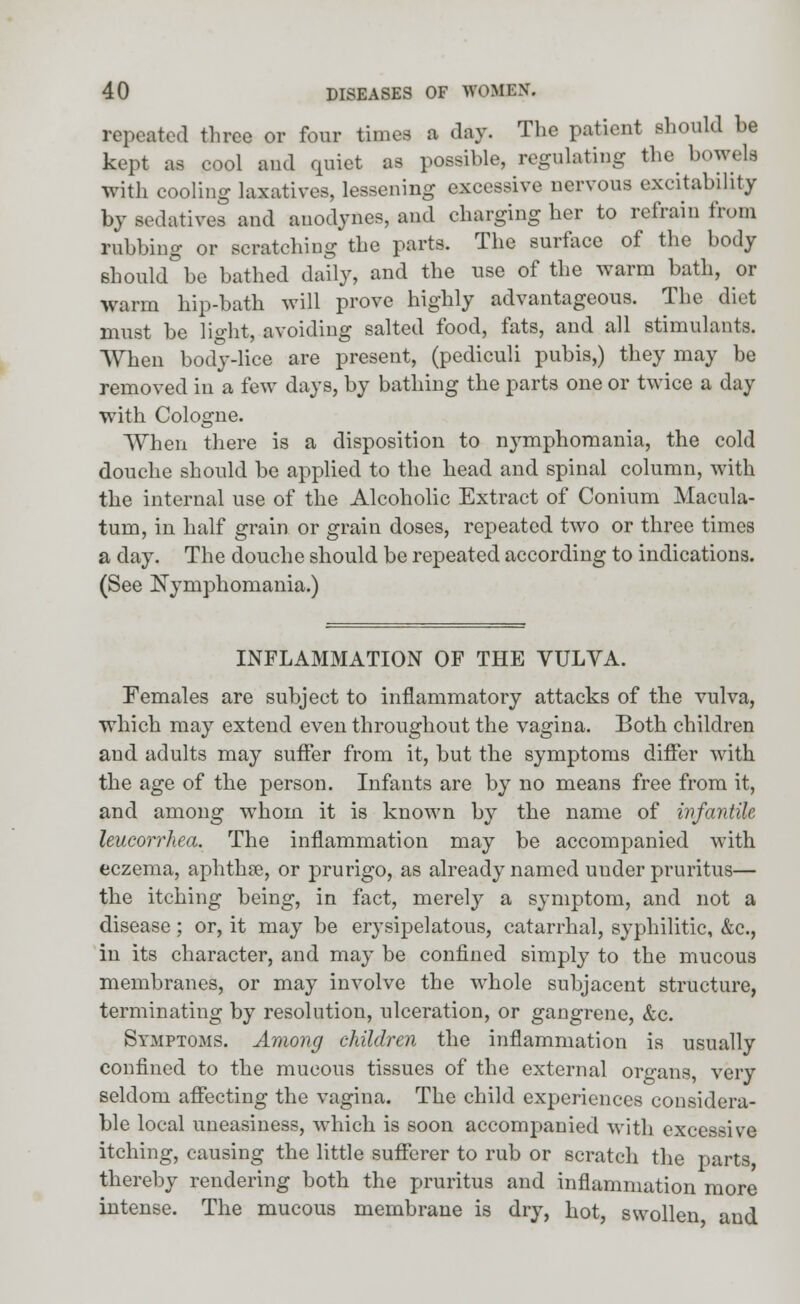 repeated three or four times a day. The patient should be kept as cool and quiet as possible, regulating the bowels with cooling laxatives, lessening excessive nervous excitability by sedatives and anodynes, and charging her to refrain from rubbing or scratching the parts. The surface of the body should be bathed daily, and the use of the warm bath, or warm hip-bath will prove highly advantageous. The diet must be light, avoiding salted food, fats, and all stimulants. When body-lice are present, (pediculi pubis,) they may be removed in a few days, by bathing the parts one or twice a day with Cologne. When there is a disposition to nymphomania, the cold douche should be applied to the head and spinal column, with the internal use of the Alcoholic Extract of Conium Macula- turn, in half grain or grain doses, repeated two or three times a day. The douche should be repeated according to indications. (See Nymphomania.) INFLAMMATION OF THE VULVA. Females are subject to inflammatory attacks of the vulva, which may extend even throughout the vagina. Both children and adults may suffer from it, but the symptoms differ with the age of the person. Infants are by no means free from it, and among whom it is known by the name of infantile leueorrhea. The inflammation may be accompanied with eczema, aphthse, or prurigo, as already named under pruritus— the itching being, in fact, merely a symptom, and not a disease; or, it may be erysipelatous, catarrhal, syphilitic, &c, in its character, and may be confined simply to the mucous membranes, or may involve the whole subjacent structure, terminating by resolution, ulceration, or gangrene, &c. Symptoms. Among children the inflammation is usually confined to the mucous tissues of the external organs, very seldom affecting the vagina. The child experiences considera- ble local uneasiness, which is soon accompanied with excessive itching, causing the little sufferer to rub or scratch the parts thereby rendering both the pruritus and inflammation more intense. The mucous membrane is dry, hot, swollen and