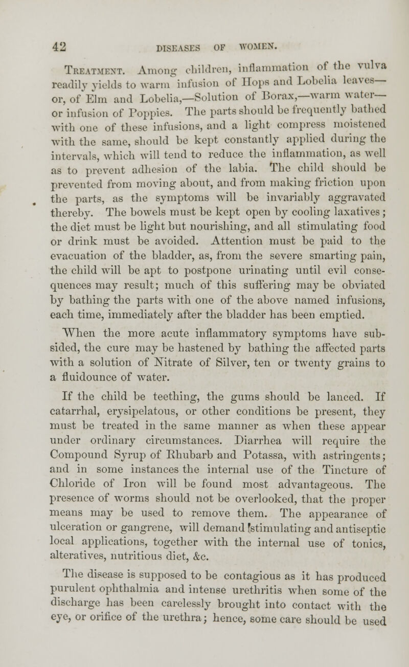 Treatment. Among children, Inflammation of the vulva readily yields to warm infusion of Hops and Lobelia leaves— or, of Elm and Lobelia,—Solution of Borax,—warm water— or infusion of Poppies. The parts should be frequently bathed with one of these infusions, and a light compress moistened with the same, should be kept constantly applied during the intervals, which will tend to reduce the inflammation, as well as to prevent adhesion of the labia. The child should be prevented from moving about, and from making friction upon the parts, as the symptoms will be invariably aggravated thereby. The bowels must be kept open by cooling laxatives ; the diet must be light but nourishing, and all stimulating food or drink must be avoided. Attention must be paid to the evacuation of the bladder, as, from the severe smarting pain, the child will be apt to postpone urinating until evil conse- quences may result; much of this suffering may be obviated by bathing the parts with one of the above named infusions, each time, immediately after the bladder has been emptied. When the more acute inflammatory symptoms have sub- sided, the cure may be hastened by bathing the affected parts with a solution of Nitrate of Silver, ten or twenty grains to a fluidounce of water. If the child be teething, the gums should be lanced. If catarrhal, erysipelatous, or other conditions be present, they must be treated in the same manner as when these appear under ordinary circumstances. Diarrhea will require the Compound Syrup of Rhubarb and Potassa, with astringents; and in some instances the internal use of the Tincture of Chloride of Iron will be found most advantageous. The presence of worms should not be overlooked, that the proper means may be used to remove them. The appearance of ulceration or gangrene, will demand fstimulating and antiseptic local applications, together with the internal use of tonics, alteratives, nutritious diet, &c. The disease is supposed to be contagious as it has produced purulent ophthalmia and intense urethritis when some of the discharge has been carelessly brought into contact with the eye, or orifice of the urethra; hence, some care should be used