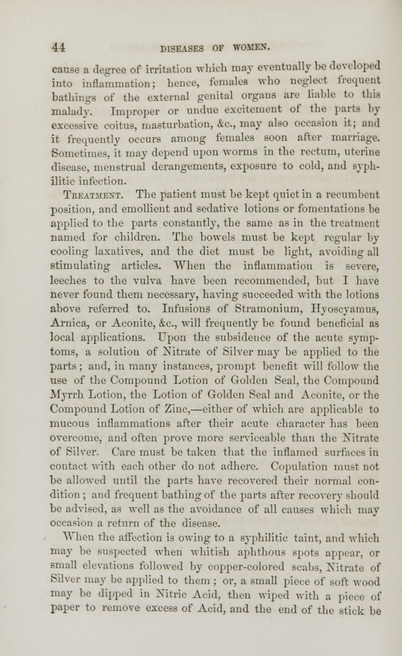 cause a degree of irritation which may eventually be developed into inflammation; hence, females who neglect frequent bathings of the external genital organs are liable to this malady. Improper or undue excitement of the parts by excessive coitus, masturbation, &c, may also occasion it; and it frequently occurs among females soon after marriage. Sometimes, it may depend upon worms in the rectum, uterine disease, menstrual derangements, exposure to cold, and syph- ilitic infection. Treatment. The patient must be kept quiet in a recumbent position, and emollient and sedative lotions or fomentations be applied to the parts constant]}-, the same as in the treatment named for children. The bowels must be kept regular by cooling laxatives, and the diet must be light, avoiding all stimulating articles. When the inflammation is severe, leeches to the vulva have been recommended, but I have never found them necessary, having succeeded with the lotions above referred to. Infusions of Stramonium, Hyoscyamus, Arnica, or Aconite, &c, will frequently be found beneficial as local applications. Upon the subsidence of the acute symp- toms, a solution of Nitrate of Silver may be applied to the parts ; and, in many instances, prompt benefit will follow the use of the Compound Lotion of Golden Seal, the Compound Myrrh Lotion, the Lotion of Golden Seal and Aconite, or the Compound Lotion of Zinc,—either of which are applicable to mucous inflammations after their acute character has been overcome, and often prove more serviceable than the Nitrate of Silver. Care must be taken that the inflamed surfaces in contact with each other do not adhere. Copulation must not be allowed until the parts have recovered their normal con- dition ; and frequent bathing of the parts after recovery should be advised, as well as the avoidance of all causes which may occasion a return of the disease. When the affection is owing to a syphilitic taint, and which may be suspected when whitish aphthous spots appear, or small elevations followed by copper-colored scabs, Nitrate of Silver may be applied to them ; or, a small piece of soft wood may be dipped in Nitric Acid, then wiped with a piece of paper to remove excess of Acid, and the end of the stick be