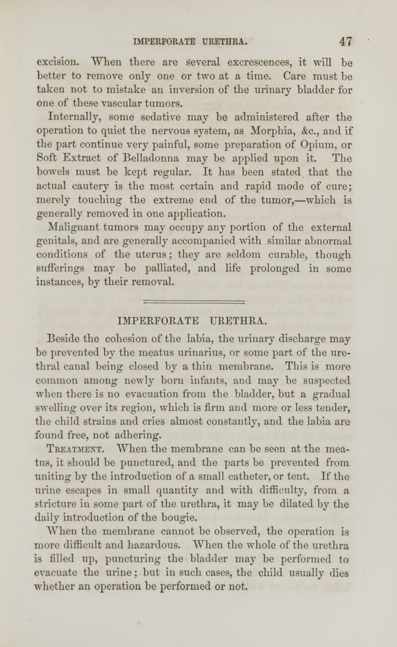 excision. When there are Several excrescences, it will be better to remove only one or two at a time. Care must be taken not to mistake an inversion of the urinary bladder for one of these vascular tumors. Internally, some sedative may be administered after the operation to quiet the nervous system, as Morphia, &c, and if the part continue very painful, some preparation of Opium, or Soft Extract of Belladonna may be applied upon it. The bowels must be kept regular. It has been stated that the actual cautery is the most certain and rapid mode of cure; merely touching the extreme end of the tumor,—which is generally removed in one application. Malignant tumors may occupy any portion of the external genitals, and are generally accompanied with similar abnormal conditions of the uterus; they are seldom curable, though sufferings may be palliated, and life prolonged in some instances, by their removal. IMPERFORATE URETHRA. Beside the cohesion of the labia, the urinary discharge may be prevented by the meatus urinarius, or some part of the ure- thral canal being closed by a thin membrane. This is more common among newly born infants, and may be suspected when there is no evacuation from the bladder, but a gradual swelling over its region, which is firm and more or less tender, the child strains and cries almost constantly, and the labia are found free, not adhering. Treatment. When the membrane can be seen at the mea- tus, it should be punctured, and the parts be prevented from uniting by the introduction of a small catheter, or tent. If the urine escapes in small quantity and with difficulty, from a stricture in some part of the urethra, it may be dilated by the dail}r introduction of the bougie. When the membrane cannot be observed, the operation is more difficult and hazardous. When the whole of the urethra is filled up, puncturing the bladder may be performed to evacuate the urine; but in such cases, the child usually dies whether an operation be performed or not.