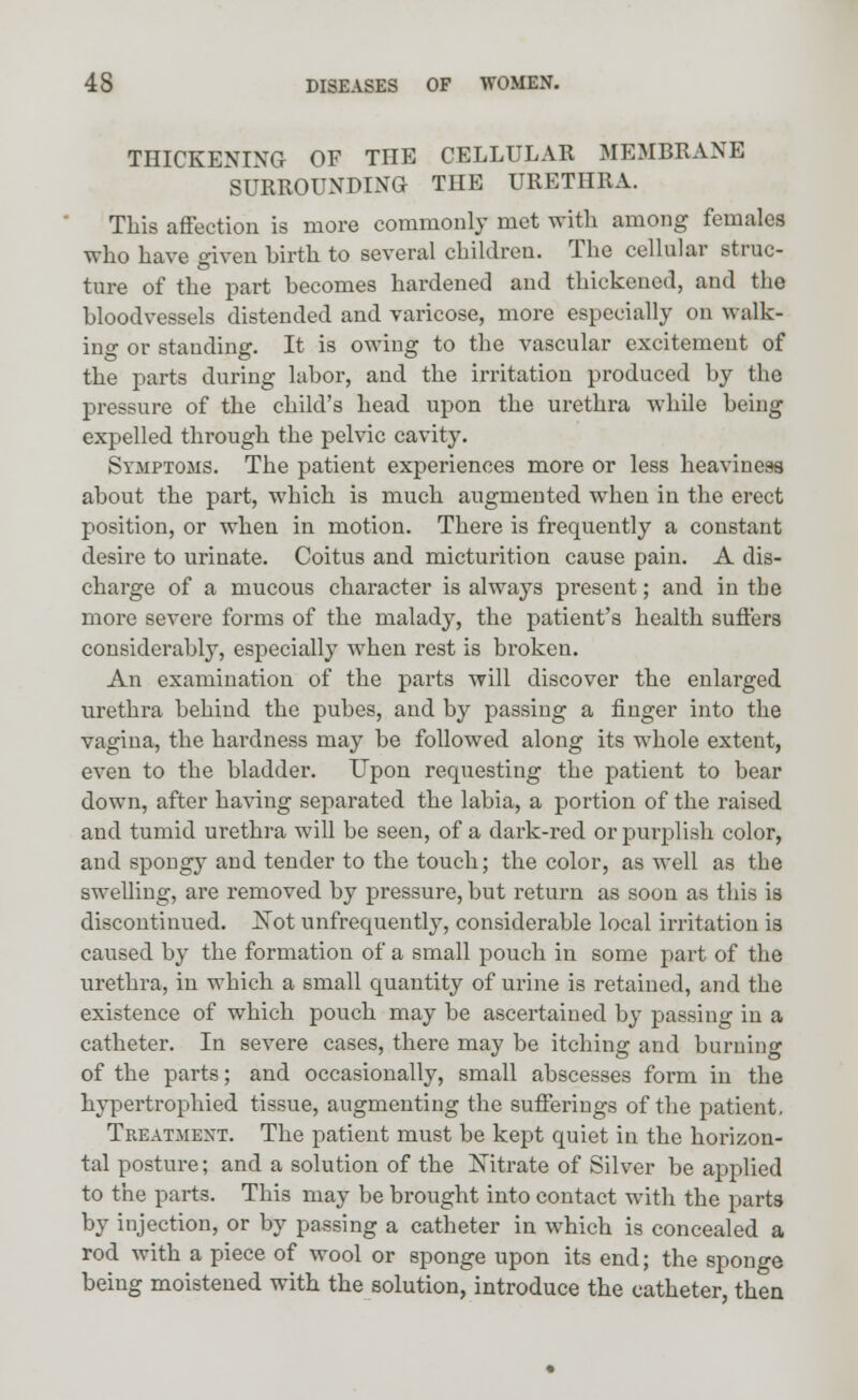 THICKENING OF THE CELLULAR MEMBRANE SURROUNDING THE URETHRA. This affection is more commonly met with among females who have given birth, to several children. The cellular struc- ture of the part becomes hardened and thickened, and the bloodvessels distended and varicose, more especially on walk- ing or standing. It is owing to the vascular excitement of the parts during labor, and the irritation produced by the pressure of the child's head upon the urethra while being expelled through the pelvic cavity. Symptoms. The patient experiences more or less heaviness about the part, which is much augmented when in the erect position, or when in motion. There is frequently a constant desire to urinate. Coitus and micturition cause pain. A dis- charge of a mucous character is always present; and in the more severe forms of the malady, the patient's health suffers considerably, especially when rest is broken. An examination of the parts will discover the enlarged urethra behind the pubes, and by passing a finger into the vagina, the hardness may be followed along its whole extent, even to the bladder. Upon requesting the patient to bear down, after having separated the labia, a portion of the raised and tumid urethra will be seen, of a dark-red or purplish color, and spongy and tender to the touch; the color, as well as the swelling, are removed by pressure, but return as soon as this is discontinued. JSTot unfrequently, considerable local irritation is caused by the formation of a small pouch in some part of the urethra, in which a small quantity of urine is retained, and the existence of which pouch may be ascertained by passing in a catheter. In severe cases, there may be itching and burning of the parts; and occasionally, small abscesses form in the hypertrophied tissue, augmenting the sufferings of the patient, Treatment. The patient must be kept quiet in the horizon- tal posture; and a solution of the Xitrate of Silver be applied to the parts. This may be brought into contact with the parts by injection, or by passing a catheter in which is concealed a rod with a piece of wool or sponge upon its end; the sponge being moistened with the solution, introduce the catheter, then