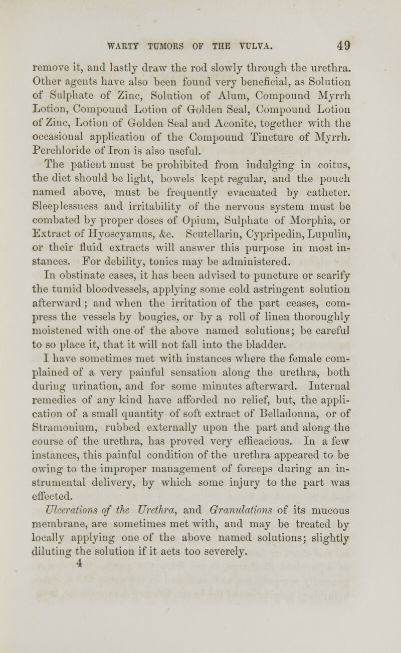 remove it, and lastly draw the rod slowly through the urethra. Other agents have also been found very beneficial, as Solution of Sulphate of Zinc, Solution of Alum, Compound Myrrh Lotion, Compound Lotion of Golden Seal, Compound Lotion of Zinc, Lotion of Golden Seal and Aconite, together with the occasional application of the Compound Tincture of Myrrh. Perchloride of Iron is also useful. The patient must be prohibited from indulging in coitus, the diet should be light, bowels kept regular, and the pouch named above, must be frequently evacuated by catheter. Sleeplessness and irritability of the nervous system must be combated by proper doses of Opium, Sulphate of Morphia, or Extract of Hyoscyamus, &c. Scutellarin, Cypripedin, Lupulin, or their fluid extracts will answer this purpose in most in- stances. For debility, tonics may be administered. In obstinate cases, it has been advised to puncture or scarify the tumid bloodvessels, applying some cold astringent solution afterward; and when the irritation of the part ceases, com- press the vessels by bougies, or by a roll of linen thoroughly moistened with one of the above named solutions; be careful to so place it, that it will not fall into the bladder. I have sometimes met with instances where the female com- plained of a very painful sensation along the urethra, both during urination, and for some minutes afterward. Internal remedies of any kind have afforded no relief, but, the appli- cation of a small quantity of soft extract of Belladonna, or of Stramonium, rubbed externally upon the part and along the course of the urethra, has proved very efficacious. In a few instances, this painful condition of the urethra appeared to be owing to the improper management of forceps during an in- strumental delivery, by which some injury to the part was effected. Ulcerations of the Urethra, and Granulations of its mucous membrane, are sometimes met with, and may be treated by locally applying one of the above named solutions; slightly diluting the solution if it acts too severely. 4