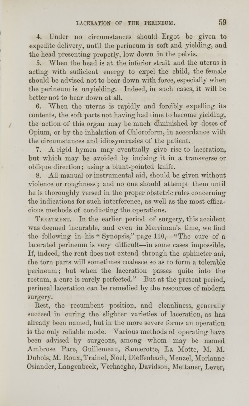 4. Under no circumstances should Ergot be given to expedite delivery, until the perineum is soft and yielding, and the head presenting properly, low down in the pelvis. 5. When the head is at the inferior strait and the uterus is acting with sufficient energy to expel the child, the female should be advised not to bear down with force, especially when the perineum is unyielding. Indeed, in such cases, it will be better not to bear down at all. 6. When the uterus is rapidly and forcibly expelling its contents, the soft parts not having had time to become yielding, the action of this organ may be much diminished by doses of Opium, or by the inhalation of Chloroform, in accordance with the circumstances and idiosyncrasies of the patient. 7. A rigid hymen may eventually give rise to laceration, but which may be avoided by incising it in a transverse or oblique direction; using a blunt-pointed knife. 8. All manual or instrumental aid, should be given without violence or roughness ; and no one should attempt them until he is thoroughly versed in the proper obstetric rules concerning the indications for such interference, as well as the most effica- cious methods of conducting the operations. Treatment. In the earlier period of surgery, this accident was deemed incurable, and even in Merriman's time, we find the following in his  Synopsis, page 110,—The cure of a lacerated perineum is very difficult—in some cases impossible. If, indeed, the rent does not extend through the sphincter aui, the torn parts will sometimes coalesce so as to form a tolerable perineum; but when the laceration passes quite into the rectum, a cure is rarely perfected. But at the present period, perineal laceration can be remedied by the resources of modern surgery. Rest, the recumbent position, and cleanliness, generally succeed in curing the slighter varieties of laceration, as has already been named, but in the more severe forms an operation is the only reliable mode. Various methods of operating have been advised by surgeons, among whom may be named Ambrose Pare, Guillemeau, Saucerotte, La Motte, M. M. Dubois, M. Roux, Trainel, Noel, Dieffenbach, Menzel, Morlanne Osiander, Langenbeck, Yerhaeghe, Davidson, Mettauer, Lever,