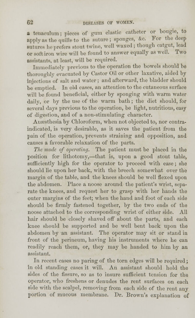 a tenaculum; pieces of gum clastic catheter or bougie, to fcpplyas the quills-to the suture; sponges, &c. For the deep sutures lie prefers stout twine, well waxed; though catgut, lead or soft iron wire will be found to answer equally as well. Two assistants, at least, will be required. Immediately previous to the operation the bowels should be thoroughly evacuated by Castor Oil or other laxative, aided by injections of salt and water; and afterward, the bladder should be emptied. In old cases, an attention to the cutaneous surface will be found beneficial, either by sponging with warm water daily, or by the use of the warm bath; the diet should, for several days previous to the operation, be light, nutritious, easy of digestion, and of a non-stimulating character. Anaesthesia by Chloroform, when not objected to, nor contra- indicated, is very desirable, as it saves the patient from the pain of the operation, prevents straining and opposition, and causes a favorable relaxation of the parts. The mode of operating. The patient must be placed in the position for lithotomy,—that is, upon a good stout table, sufficiently high for the operator to proceed with ease; she should lie upon her back, with the breech somewhat over the margin of the table, and the knees should be well flexed upon the abdomen. Place a noose around the patient's wrist, sepa- rate the knees, and request her to grasp with her hands the outer margins of the feet; when the hand and foot of each side should be firmly fastened together, by the two ends of the noose attached to the corresponding wrist of either side. All hair should be closely shaved off about the parts, and each knee should be supported and be well bent back upon the abdomen by an assistant. The operator may sit or stand in front of the perineum, having his instruments where he can readily reach them, or, they may be handed to him by an assistant. In recent cases no paring of the torn edges will be required ; in old standing cases it will. An assistant should hold the sides of the fissure, so as to insure sufficient tension for the operator, who freshens or denudes the rent surfaces on each side with the scalpel, removing from each side of the rent any portion of mucous membrane. Dr. Brown's explanation of