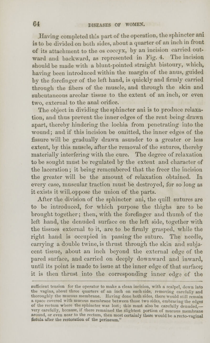 1 laving completed tins part of the operation, the sphincter ani is to be divided on both sides, about a quarter of an inch in front of its attachment to the os coccyx, by an incision carried out- ward and backward, as represented in Fig. 4. The incision should be made with a blunt-pointed straight bistoury, which, having been introduced within the margin of the anus, guided by the forefinger of the left hand, is quickly and firmly carried through the fibers of the muscle, and through the skin and subcutaneous areolar tissue to the extent of an inch, or even two, external to the anal orifice. The object in dividing the sphincter ani is to produce relaxa- tion, and thus prevent the inner edges of the rent being drawn apart, therebj7 hindering the lochia from penetrating into the wound; and if this incision be omitted, the inner edges of the fissure will be gradually drawn asunder to a greater or less extent, by this muscle, after the removal of the sutures, thereby materially interfering with the cure. The degree of relaxation to be sought must be regulated by the extent and character of the laceration; it being remembered that the freer the incision the greater will be the amount of relaxation obtained. In every case, muscular traction must be destroyed, for so long as it exists it will oppose the union of the parts. After the division of the sphincter ani, the quill sutures are to be introduced, for which purpose the thighs are to be brought together; then, with the forefinger and thumb of the left hand, the denuded surface on the left side, together with the tissues external to it, are to be firmly grasped, while the right hand is occupied in passing the suture. The needle, carrying a double twine, is thrust through the skin and subja- cent tissue, about an inch beyond the external edge of the pared surface, and carried on deeply downward and inward, until its point is made to issue at the inner edge of that surface; it is then thrust into the corresponding inner edge of the sufficient tension for the operator to make a clean incision, with a scalpel, down into the vagina, about three quarters of an inch on each side, removing- carefully and thoroughly the mucous membrane. Having done both sides, there would siill remain a space covered with mucous membrane between those two sides, embracing the edges of the rectum where the sphincter was lost; this must also be carefully denuded, very carefully, because, if there remained the slightest portion of mucous membrane around, or even near to the rectum, then most certainly there would be a recto-vaginal fistula after the restoration of the perineum.