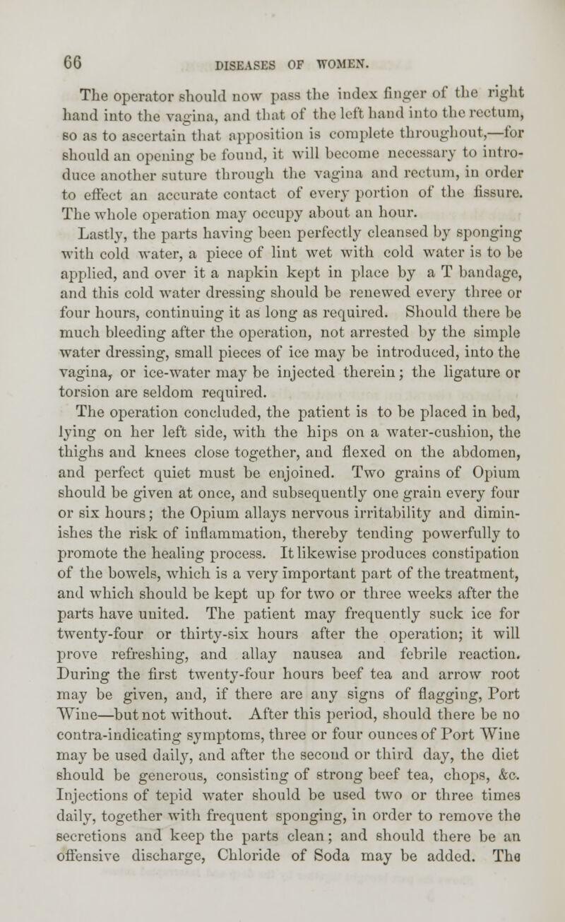 The operator should now pass the index finger of the right hand into the vagina, and that of the left hand into the rectum, so as to ascertain that apposition is complete throughout,—for should an opening be found, it will become necessary to intro- duce another suture through the vagina and rectum, in order to effect an accurate contact of every portion of the fissure. The whole operation may occupy about an hour. Lastly, the parts having been perfectly cleansed by sponging with cold water, a piece of lint wet with cold water is to be applied, and over it a napkin kept in place by a T bandage, and this cold water dressing should be renewed every three or four hours, continuing it as long as required. Should there be much bleeding after the operation, not arrested by the simple water dressing, small pieces of ice may be introduced, into the vagina, or ice-water may be injected therein; the ligature or torsion are seldom required. The operation concluded, the patient is to be placed in bed, lying on her left side, with the hips on a water-cushion, the thighs and knees close together, and flexed on the abdomen, and perfect quiet must be enjoined. Two grains of Opium should be given at once, and subsequently one grain every four or six hours; the Opium allays nervous irritability and dimin- ishes the risk of inflammation, thereby tending powerfully to promote the healing process. It likewise produces constipation of the bowels, which is a very important part of the treatment, and which should be kept up for two or three weeks after the parts have united. The patient may frequently suck ice for twenty-four or thirty-six hours after the operation; it will prove refreshing, and allay nausea and febrile reaction. During the first twenty-four hours beef tea and arrow root may be given, and, if there are any signs of flagging, Port Wine—but not without. After this period, should there be no contra-indicating symptoms, three or four ounces of Port Wine may be used daily, and after the second or third day, the diet should be generous, consisting of strong beef tea, chops, &c. Injections of tepid water should be used two or three times daily, together with frequent sponging, in order to remove the secretions and keep the parts clean; and should there be an offensive discharge, Chloride of Soda may be added. Tha