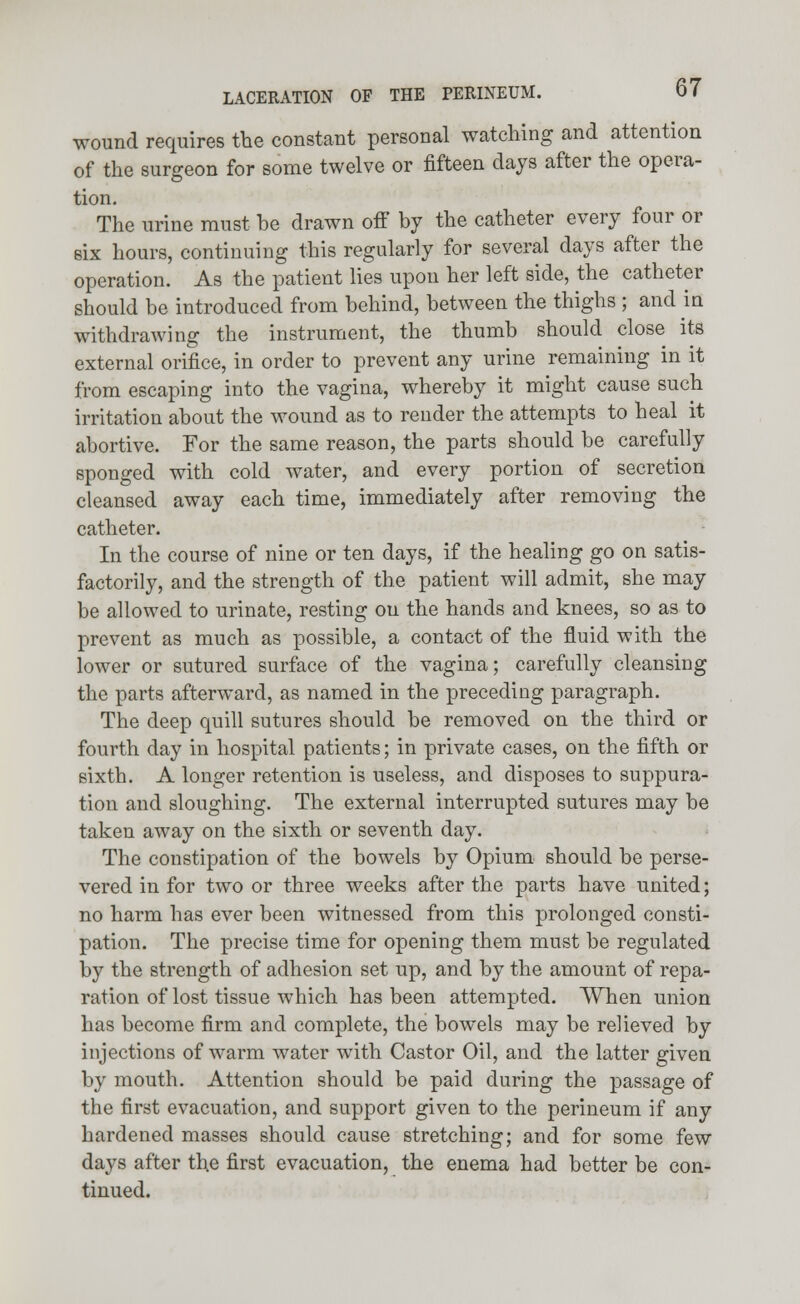 wound requires the constant personal watching and attention of the surgeon for some twelve or fifteen days after the opera- tion. The urine must he drawn off by the catheter every four or six hours, continuing this regularly for several days after the operation. As the patient lies upon her left side, the catheter should be introduced from behind, between the thighs ; and in withdrawing the instrument, the thumb should close its external orifice, in order to prevent any urine remaining in it from escaping into the vagina, whereby it might cause such irritation about the wound as to render the attempts to heal it abortive. For the same reason, the parts should be carefully sponged with cold water, and every portion of secretion cleansed away each time, immediately after removing the catheter. In the course of nine or ten days, if the healing go on satis- factorily, and the strength of the patient will admit, she may be allowed to urinate, resting on the hands and knees, so as to prevent as much as possible, a contact of the fluid with the lower or sutured surface of the vagina; carefully cleansing the parts afterward, as named in the preceding paragraph. The deep quill sutures should be removed on the third or fourth day in hospital patients; in private cases, on the fifth or sixth. A longer retention is useless, and disposes to suppura- tion and sloughing. The external interrupted sutures may be taken away on the sixth or seventh day. The constipation of the bowels by Opium should be perse- vered in for two or three weeks after the parts have united; no harm has ever been witnessed from this prolonged consti- pation. The precise time for opening them must be regulated by the strength of adhesion set up, and by the amount of repa- ration of lost tissue which has been attempted. When union has become firm and complete, the bowels may be relieved by injections of warm water with Castor Oil, and the latter given by mouth. Attention should be paid during the passage of the first evacuation, and support given to the perineum if any hardened masses should cause stretching; and for some few days after the first evacuation, the enema had better be con- tinued.